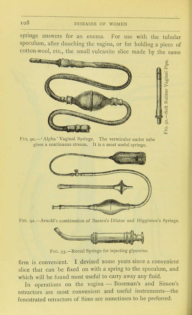 io8 syringe answers for an enema. For use with the tubular speculum, after douching the vagina, or for holding a piece of cotton-wool, etc., the small vulcanite slice made by the same Fig. 90.—'Alpha'Vaginal Syringe. The vermicular outlet tube gives a continuous stream. It is a most useful syringe. Fig. 92.—Arnold's combination of Barnes's Dilator and Higginson's Syringe. Fig. 93.—Rectal Syringe for injecting glycerine. firm is convenient. I devised some years since a convenient slice that can be fixed on with a spring to the speculum, and which will be found most useful to carry away any fluid. In operations on the vagina — Bozeman's and Simons retractors are most convenient and useful instruments—the fenestrated retractors of Sims are sometimes to be preferred.