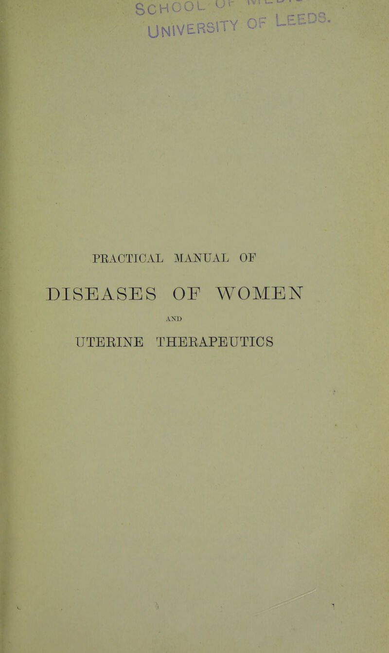 SCHOO UNlVERSiTY OF Lhci PEACTICAL MANUAL OP DISEASES OF WOMEN AND UTERINE THERAPEUTICS