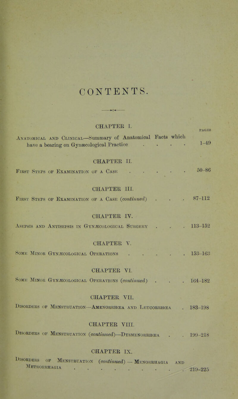 CONTENTS. CHAPTER I. PAGES Anatomical and Clinical—Summary of Anatomical Facts which have a bearing on GynsBcological Practice .... 1-49 CHAPTEE II. First Steps op Examination of a Cask ..... 50-86 CHAPTER III. First Steps of Examination of a Case (^continued) . . . 87-112 CHAPTER IV. Asepsis and Antisepsis in Gyn.5!cologioal Surgery . . . 113-152 CHAPTER Y. 8oME Minor GYNiECOLoGiCAL Operations ..... 153-163 CHAPTER VI. .SoMK jMinou Gynecological Operations {continued) . . . 164-182 CHAPTER VII. Disorders of Menstruation—Amenobrhcba and Leuoobrhcea . 183-198 CHAPTER VIII. DiS(jRDEBs OF Menstruation (conizmteti)—Dysmenorrhcea . . 199-218 CHAPTER IX. DisoRDEiis OP Menstruation (cowfmtied) — MKNOiiRHAGiA and Metkokrhagia . 219-225