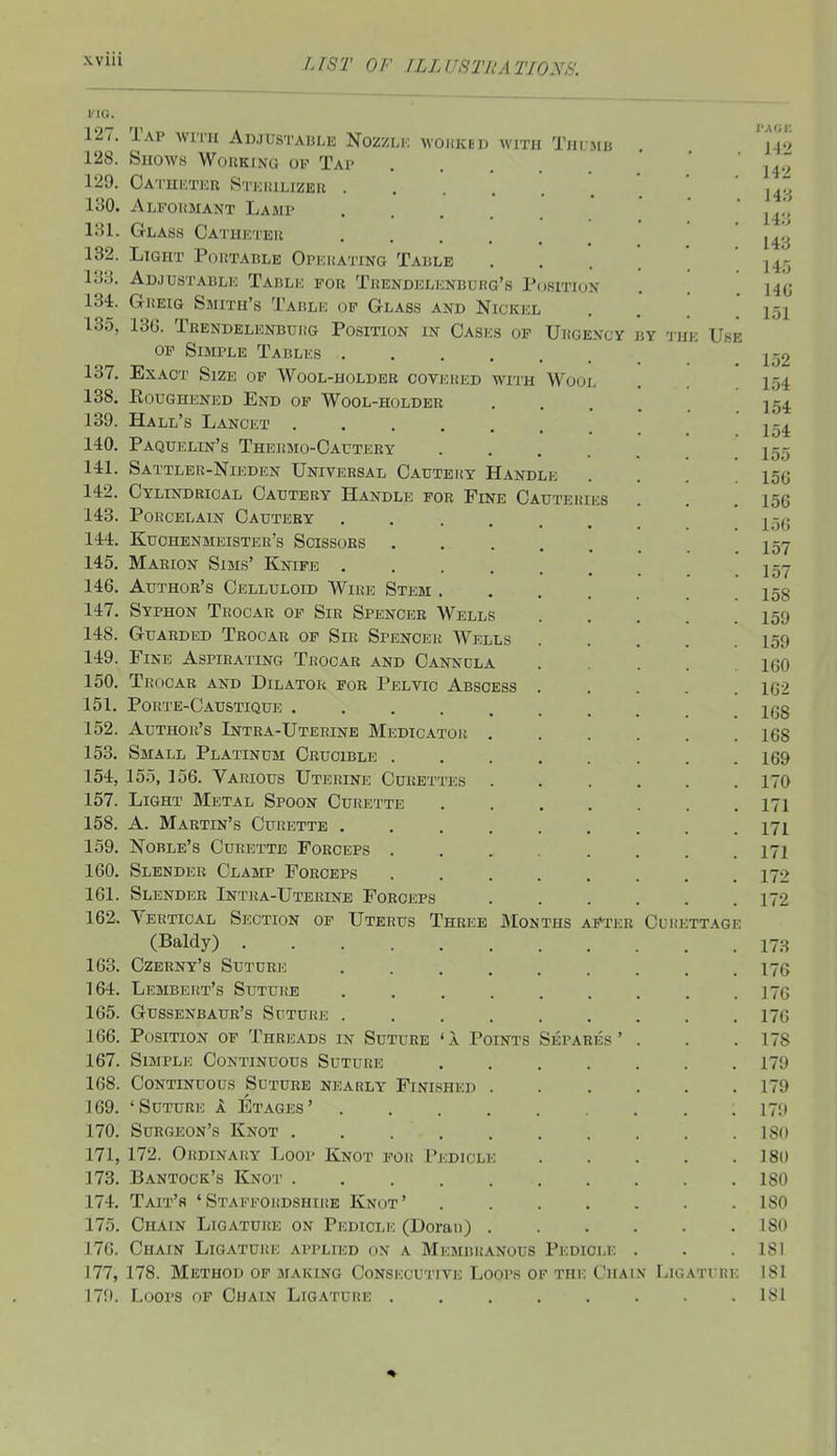 wm i'lO. 127. Tap with Adjustahle Nozzlk wohked with Thumb . ' w> 128. Shows Woukino oi^ Tap ' H'j' 129. Catheter Stjsiulizer ' J4~{ 130. Alfokmant Lamp '  j^,', 131. Glass Catheteii ' ' 14*-j 132. Light Poktacle Opehating Table . , . 145 133. Adjustable Table for Trendelenburg's Position . . ho 134. Greig Smith's Table op Glass and Nickicl I5i 135. 13G. Trendelenbuhg Position in Cases of Uiigexcy v.y the Use OF Simple Tables jl52 137. Exact Size of Wool-holder coveued with Wool . . .154 138. Eoughened End of Wool-holder ]54 139. Hall's Lancet ! . 154 140. Paquelin's Thermo-Cautery .155 141. Sattler-Nieden Universal Cautery Handle . . . .156 142. Cylindrical Cautery Handle for Fine Cauteries . . .156 143. Porcelain Cautery ....... 15(5 144. Kuchenmeister's Scissors . 15Y 145. Marion Sims' Knife jgy 146. Author's Celluloid Wire Stem 158 147. Syphon Trocar of Sir Spencer Wells I59 148. Guarded Trocar of Sir Spencer Wells I59 149. Fine Aspirating Trocar and Cannula 160 150. Trocar and Dilator for Pelvic Abscess 162 151. Porte-Caustique Igg 152. Author's Intra-Uterine Medicator 168 153. Small Platinum Crucible 169 154. 155, 156. Various Uterine Curettes 170 157. Light Metal Spoon Curette 171 158. A. Martin's Curette 171 159. Noble's Curette Forceps ........ 171 160. Slender Clamp Forceps 172 161. Slender Intra-Uterine Forceps 172 162. Vertical Section of Uterus Three JMonths aFter Curettage (Baldy) 173 163. Czerny's Suture 176 164. Lembert's Suture ......... 176 165. Gussenbaur's Suture 176 166. Position of Threads in Suture ' 1 Points Separes ' . . .178 167. Simple Continuous Suture 179 168. Continuous Suture nearly Finished 179 169. 'Suture k Etages' 179 170. Surgeon's Knot 18(t 171. 172. Ordinary Loop Knot for Pedicle 180 173. Bantock's Knot ISO 174. TAIT'S ' STAFFOltDSHIRE KnOT ' ISO 175. Chain Ligature on Pedicle (Doran) 180 176. Chain Ligature applied on a Membiunous Pedicle . . .181 177. 178. Method op making Consecutive Loops of the Chain Ligatihe 181 179. Loops op Chain Ligature 181