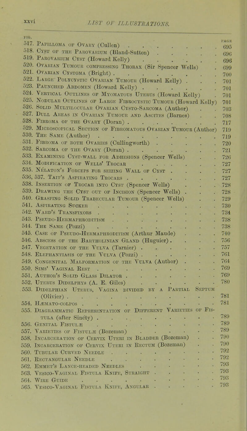 VIO. )17. Papilloma of Ovauy (Oullen) '(^95 r)18. Cyst of tiik PAiiovAiausi (Bland-Sutton) ..... m> 519. Paiiovakium Cyst (Howard Kelly) . . . . . ' G96 520. OvAitiAN TuMouit cOMPiiEssiNG Thokax (Sir Spencer Wells) . i'm 521. Ovarian Cystoma (Bright) 700 522. LaitGio-Polycystic Ovarian Tumour (Howard Kelly) . . . 70J 523. Pauncukd Abdomicn (Howard Kelly) 701 524. Veetioal Outlines of Myomatous Uterus (Howard Kelly) . 701 525. Nodular Outlines of Large Fibrocystic Tumour (Howard Kelly) 701 52G. Solid SIultilocular Ovarian Cysto-Sarcoma (Author) . . 703 527. Dull Areas in Ovarian Tumour and Ascites (Barnes) . . 708 528. Fibroma of the Ovary (Doran) . . 717 529. Microscopical Section of Fibromatous Ovarian Tumour (Author) 711) 530. The Same (Author) 719 531. Fibroma of both Ovaries (Cullingworth) 720 532. Sarcoma of the Ovary (Doran) 721 533. Examining Cyst-wall for Adhesions (Spencer Wells) . . 72(J 534. Modification op Wells' Trooab 727 535. Nelaton's Forceps for seizing Wall of Cyst .... 727 536. 537. Tait's Aspirating Trocars 727 538. Insertion of Trocar into Cyst (Spencer Wells) . . .728 539. Drawing the Cyst out of Incision (Spencer Wells) . . .728 540. Grasping Solid Trabecular Tumour (Spencer Wells) . . 729 541. Aspirating Sucker 730 542. Ward's Transfixors 734 543. Pseudo-Hermaphroditism 738 544. The Same (Pozzi) 738 545. Case of Pseudo-Hermaphroditism (Arthur Maude) . . .740 546. Abscess of the Bartholinian Gland (Huguier) .... 756 547. Vegetation of the Vulva (Tarnier) 757 548. Elephantiasis of the Vulva (Pozzi) 761 549. Congenital Malformation of the Vulva (Author) . . . 764 550. Sims' Vaginal Rest 769 551. Author's Solid Glass Dilator 769 552. Uterus Didelphys (A. E. Giles) 780 553. DiDELPHiAN Uterus, Vagina divided by a Partial Septum (Olivier) 781 554. Hjsmato-oolpos . . . . . . . • • .781 555. Diagrammatic Eepresentation of Different Varieties op Fis- tula (after Sine'ty) 89 556. Genital FiSTULaj 89 557. Varieties of Fistula (Bozeman) ^89 558. Incarceration of Cervix Uteri in Bladdicr (Bozeman) . . 790 559. Incarceration of Cervix Uteri in Eectum (Bozeman) . ■ 790 560. Tubular Curved Needle p2 561. Rectangular Needle 562. Emmet's Lance-headed Needles . • • • • . /93 563. Vesioo-Vaginal Fistula Knife, Straight 93 564. Wire Guide ^93 .165. Vesico-Vaginal Fistula Kniek, Angular '93