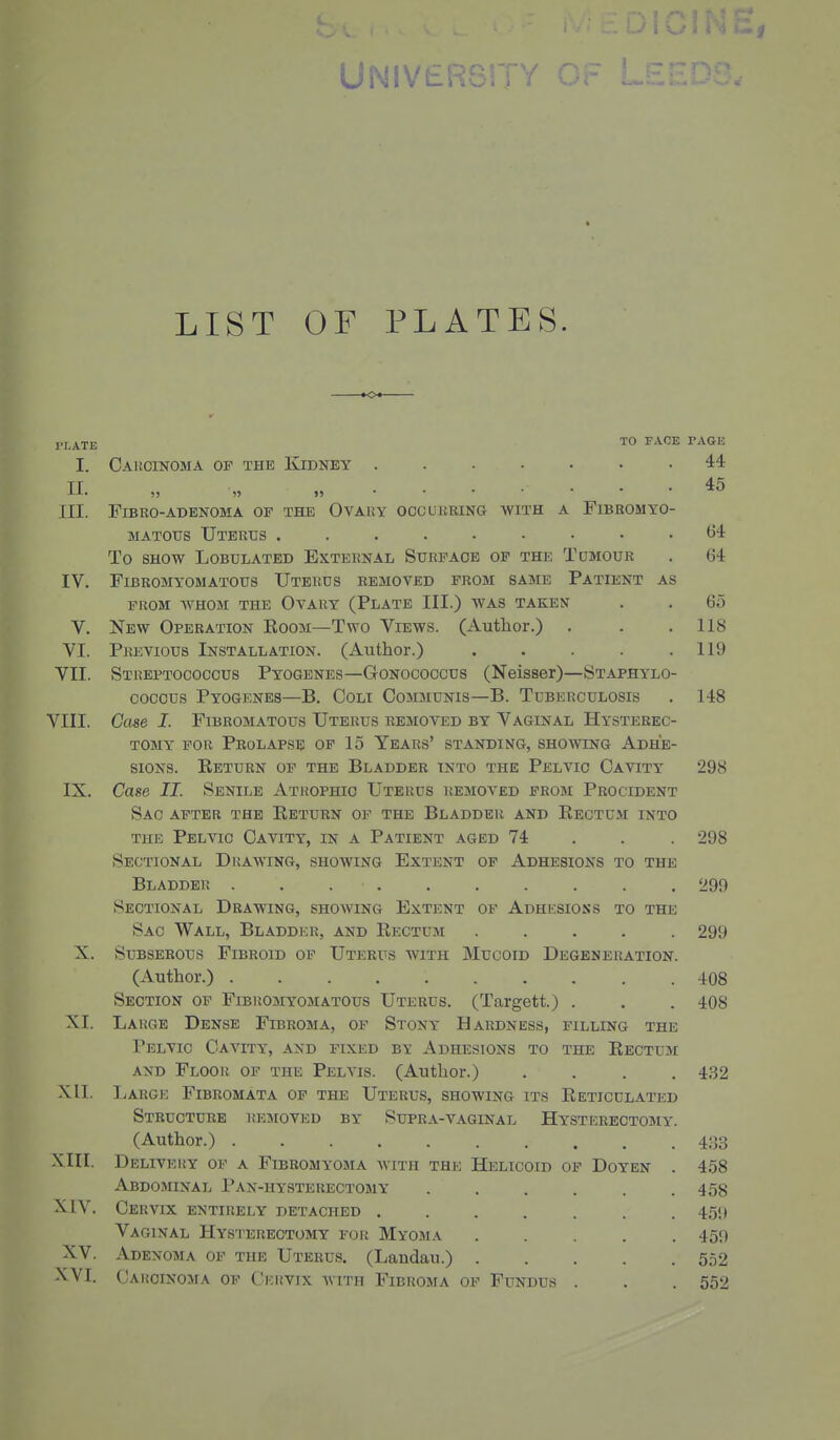 UNiVbKbir/ Or U.IZ. LIST OF PLATES. pf^TE TO FACE PAGE I. Cai!OINOma of the Kidney ....... 44 n. „ „ ........ 45 III. FlBRO-ABBNOMA OF THE OVAUY OCCURRING WITH A FlBROMYO- MATOUS Uterus ......... (34 To SHOW LOBULATED EXTERNAL SURFAOE OP THE TuMOUR . 64 IV. FiBROMYOMATOUS UtERDS REMOVED FROM SAME PaTIENT AS FROM WHOM THE OvARY (PlATE III.) WAS TAKEN . . 65 V. New Operation Koom—Two Views. (Author.) . . .118 VI. Previous Installation. (Author.) . . . . .119 VII. Streptococcus Pyogenes—Gonococcus (Neisser)—Staphylo- coccus Pyogenes—B. Coli Communis—B. Tuberculosis . 148 VIII. Case I. Fibromatous Uterus removed by Vaginal Hysterec- tomy FOR Prolapse of 15 Years' standing, showing Adhe- sions. Eeturn of the Bladder into the Pelvic Cavity 298 IX. Case II. Senile Atrophic Uterus removed from Procident Sac after the Eeturn of the Bladder and Eectum into the Pelvic Cavity, in a Patient aged 74 . . . 298 Sectional Duawing, showing Extent op Adhesions to the Bladder 299 Sectional Drawing, showing Extent of Adhesions to the Sac Wall, Bladder, and Eectum ..... 299 X. Subserous Fibroid op Uterus with Mucoid Degeneration. (Author.) 408 Section of Fibromyomatous Uterus. (Targett.) . . . 408 XI. Large Dense Fibroma, of Stony Hardness, filling the Pelvic Cavity, and fixed by Adhesions to the Eectum and Floor of the Pelvis. (Author.) .... 432 XII. liARGE Fibromata of the Uterus, showing its Eeticulated Structure itEsiovKo by Supra-vaginal Hysterectomy. (Author.) ......... 4.33 XIII. DELIVEItY OF A FiBROMYOMA WITH THE HeLICOID OP DoYEN 4.58 Abdominal Pan-hysterectomy ..... 458 xiv. Cervix entirely detached ...... 459 Vaginal Hys'I'ereotomy for Myoma .... 459 XV. Adenoma op the Uterus. (Landau.) .... 552 XVI. Carcinoma op Ckrvix with Fibroma op Fundus . 552