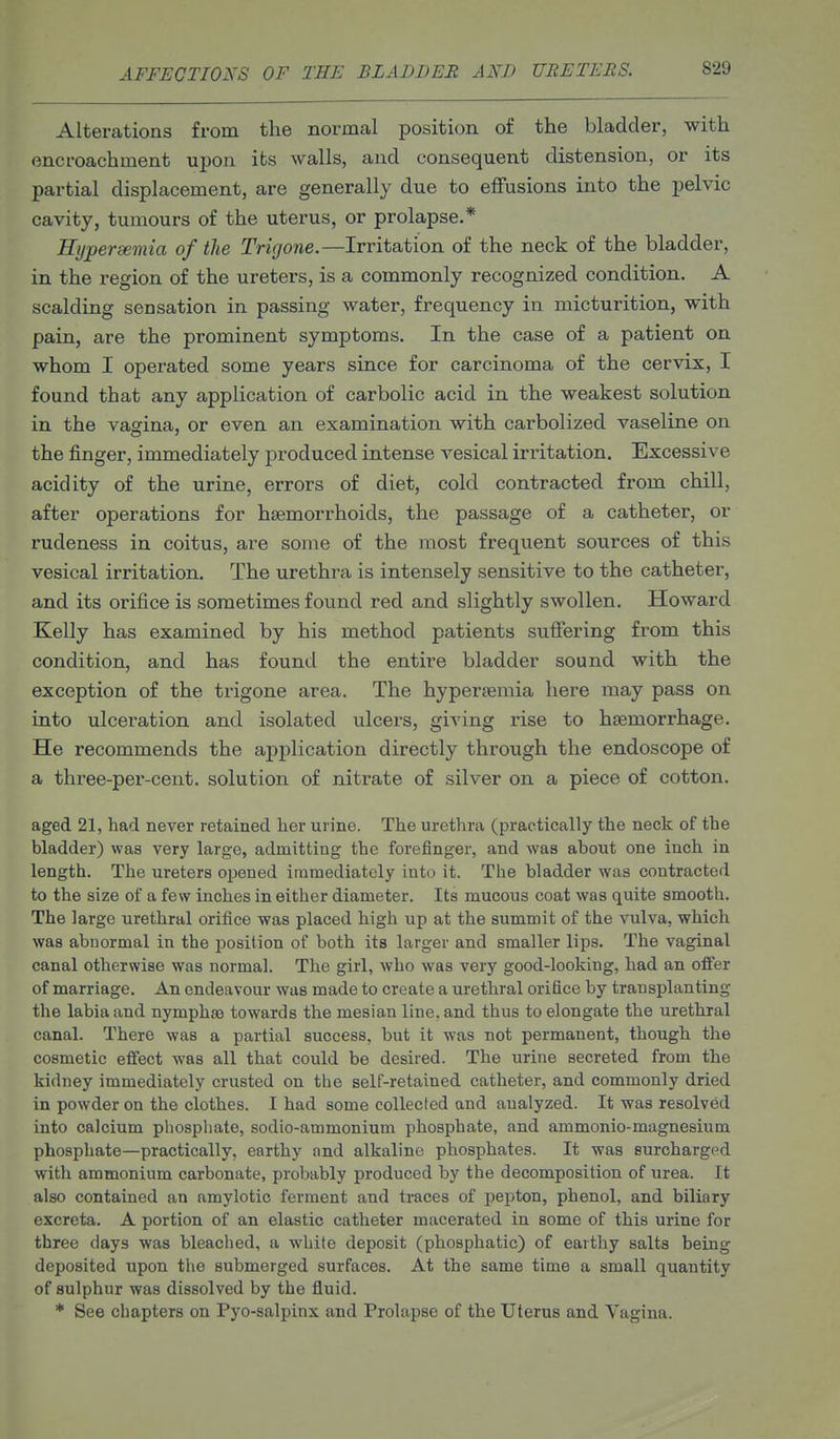 Alterations from the normal position of the bladder, with encroachment upon its walls, and consequent distension, or its partial displacement, are generally due to effusions into the pelvic cavity, tumours of the uterus, or prolapse.* Hypersemia of the Trigone.—Irritation of the neck of the bladder, in the region of the ureters, is a commonly recognized condition. A scalding sensation in passing water, frequency in micturition, with pain, are the prominent symptoms. In the case of a patient on whom I operated some years since for carcinoma of the cervix, I found that any application of carbolic acid in the weakest solution in the vagina, or even an examination with carbolized vaseline on the finger, immediately produced intense vesical irritation. Excessive acidity of the urine, errors of diet, cold contracted from chill, after operations for haemorrhoids, the passage of a catheter, or rudeness in coitus, are some of the most frequent sources of this vesical irritation. The urethra is intensely sensitive to the catheter, and its orifice is sometimes found red and slightly swollen. Howard Kelly has examined by his method patients suffering from this condition, and has found the entire bladder sound with the exception of the trigone area. The hypersemia here may pass on into ulceration and isolated ulcers, giving rise to hsemorrhage. He recommends the application directly through the endoscope of a three-per-cent. solution of nitrate of silver on a piece of cotton. aged 21, had never retained lier urine. The urethra (practically the neck of the bladder) was very large, admitting the forefinger, and was about one inch in length. The ureters opened iramediatoly into it. The bladder was contracted to the size of a few inches in either diameter. Its mucous coat was quite smooth. The large urethral orifice was placed high up at the summit of the vulva, which was abnormal in the position of both its larger and smaller lips. The vaginal canal otherwise was normal. The girl, who was very good-looking, had an offer of marriage. An endeavour was made to create a urethral orifice by transplanting the labia and nymphse towards the mesian line, and thus to elongate the urethral canal. There was a partial success, but it was not permanent, though the cosmetic effect was all that could be desired. The urine secreted from the kidney immediately crusted on the self-retained catheter, and commonly dried in powder on the clothes. I had some collected and analyzed. It was resolved into calcium phosphate, sodio-ammonium phosphate, and ammonio-magnesium phosphate—practically, earthy and alkaline phosphates. It was surcharged with ammonium carbonate, probably produced by the decomposition of urea. It also contained an amylotic ferment and traces of pepton, phenol, and biliary excreta. A portion of an elastic catheter macerated in some of this urine for three days was bleached, a white deposit (phosphatic) of earthy salts being deposited upon the submerged surfaces. At the same time a small quantity of sulphur was dissolved by the fluid. * See chapters on Pyo-salpinx and Prolapse of the Uterus and Vagina.