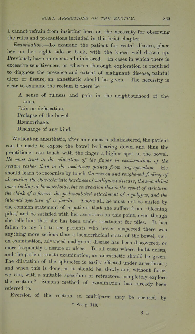 I cannot refrain from insisting here on the necessity for observing the rules and precautions included in this brief chapter. Examination.—To examine the patient for rectal disease, place her on her right side or back, with the knees well drawn up. Previously have an enema administered. In cases in which there is excessive sensitiveness, or where a thorough exploration is required to diagnose the presence and extent of malignant disease, painful ulcer or fissure, an anaesthetic should be given. The necessity is clear to examine the rectum if there be— A sense of fulness and pain in the neighbourhood of the anus. Pain on defsecation. Prolapse of the bowel. Hasmorrhage. Discharge of any kind. Without an anaesthetic, after an enema is administered, the patient can be made to expose the bowel by bearing down, and thus the practitioner can touch with the finger a higher spot in the bowel. He must trust to the education of the finger in examinations of the rectum rather than to the assistance gained from any speculum. He should learn to recognize by touch the uneven and roughened feeling of ulceration, the characteristic hardness of malignant disease, the smooth hut tense feeling of haemorrhoids, the contraction that is the result of stricture, the chink of a fissure, the pedunculated attachment of a polypus, and the internal aperture of a fistula. Above all, he must not be misled by the common statement of a patient that she suffers from ' bleeding piles,' and be satisfied with her assurance on this point, even though she tells him that she has been under treatment for piles. It has fallen to my lot to see patients who never suspected there was anything more serious than a haemorrhoidal state of the bowel, yet, on examination, advanced malignant disease has been discovered, or more frequently a fissure or ulcer. In all cases where doubt exists, and the patient resists examination, an anaesthetic should be given! The dilatation of the sphincter is easily efiected under anjesthesia; and when this is done, as it should be, slowly and without forced we can, with a suitable speculum or retractors, completely explore the rectum.^^ Simon's method of examination has already been referred to. Eversion of the rectum in multipart may be secured by * See p. 110. 3 L