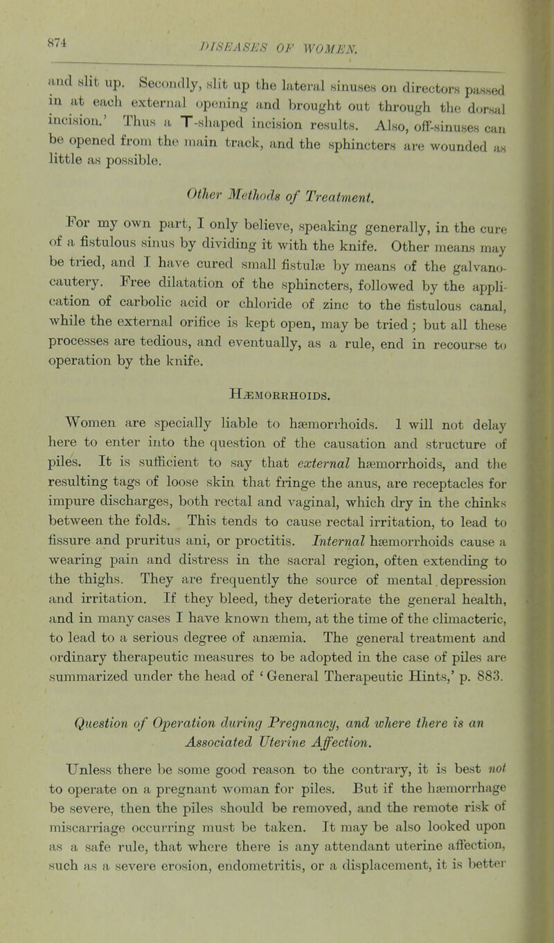 and slit up. Secondly, slit up the lateral sinuses on directors passed in at each external openin<,' and brought out through tlie dorsal incision.' Thus a T-shaped incision results. Also, off-sinuses can be opened from the main track, and the sphincters are wounded as little as possible. Other Methods of Treatment. For my own part, I only believe, speaking generally, in the cure of a fistulous sinus by dividing it with the knife. Other means may be tried, and I have cured small fistulas by means of the galvano- cautery. Free dilatation of the sphincters, followed by the appli- cation of carbolic acid or chloride of zinc to the fistulous canal, while the external orifice is kept open, may be tried; but all these processes are tedious, and eventually, as a rule, end in recourse to operation by the knife. HEMORRHOIDS. Women are specially liable to haemorrhoids. 1 will not delay here to enter into the question of the causation and structure of piles. It is sufiicient to say that external hfemorrhoids, and the resulting tags of loose skin that fringe the anus, are receptacles for impure discharges, both rectal and vaginal, which dry in the chinks between the folds. This tends to cause rectal irritation, to lead to fissure and pruritus ani, or proctitis. Internal hsemorrhoids cause a wearing pain and distress in the sacral region, often extending to the thighs. They are frequently the source of mental. depression and irritation. If they bleed, they deteriorate the general health, and in many cases I have known them, at the time of the climacteric, to lead to a serious degree of ansemia. The general treatment and ordinary therapeutic measures to be adopted in the case of piles are summarized under the head of ' General Therapeutic Hints,' p. 883. Question of Operation during Pregnancy, and lohere there is an Associated Uterine Affection. Unless there be some good reason to the contrary, it is best not to operate on a pi-egnant woman for piles. But if the hasmorrhage be severe, then the piles should be removed, and the remote risk of miscarriage occurring must be taken. It may be also looked upon as a safe rule, that where there is any attendant uterine affection, such as a severe erosion, endoraeti'itis, or a displacement, it is better