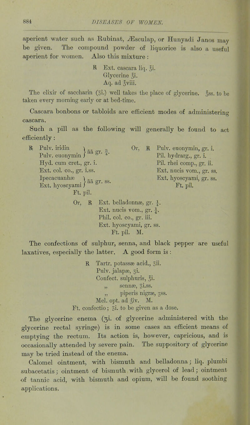 aperient water such as Kubinat, -^sculap, or Hunyadi Janos may be given. The compound powdei- of liquorice is also a useful aperient for women. Also this mixture : R Ext. cascara liq. ^i. Glycerine 5i. Aq. ad ^viii. The elixir of saccharin (3i.) well takes the place of glycerine, ^ss. to be taken every morning early or at bed-time. Cascara bonbons or tabloids are efficient modes of administering cascara. Such a pill as the following will generally be found to act efficiently: R Pulv. iridin ^ Or, R Pulv. euonymin, gr. i. Pulv. euonymin / ^* *' Pil. hydrarg., gr. i. Hyd. cum cret, gr. i. Pil. rhei comp., gr. ii. Ext. col. CO., gr. i.ss. Ext. nucis vom., gr. ss. IpecacuanbfB \ _ _ Ext. byoscyami, gr. ss. Ext. hyoscyami J ° Ft. pil. Ft. pil. Or, R Ext. belladonnse, gr. \. Ext. nucis vom., gi-. \. Phil. col. CO., gr. iii. Ext. hyoscyami, gr. ss. Ft. pil. M. The confections of sulphur, senna, and black pepper are useful laxatives, especially the latter. A good form is : R Tartr. potassse acid., 3ii. Pulv. jalapse, 31. Confect. sulphuris, ^i. „ sennse, 3i.ss. „ piperis nigi'ie, 5SS. Mel. opt. ad ^^iv. M. Ft. confectio; 3i. to be given as a dose. The glycerine enema (^i. of glycerine administered with the glycerine rectal syringe) is in some cases an efficient means of emptying the rectum. Its action is, however, capricious, and is occasionally attended by severe pain. The suppository of glycerine may be tried instead of the enema. Calomel ointment, with bismuth and belladonna; liq. plumbi subacetatisj ointment of bismuth with glycerol of lead; ointment of tannic acid, with bismuth and opium, will be found soothing applications.