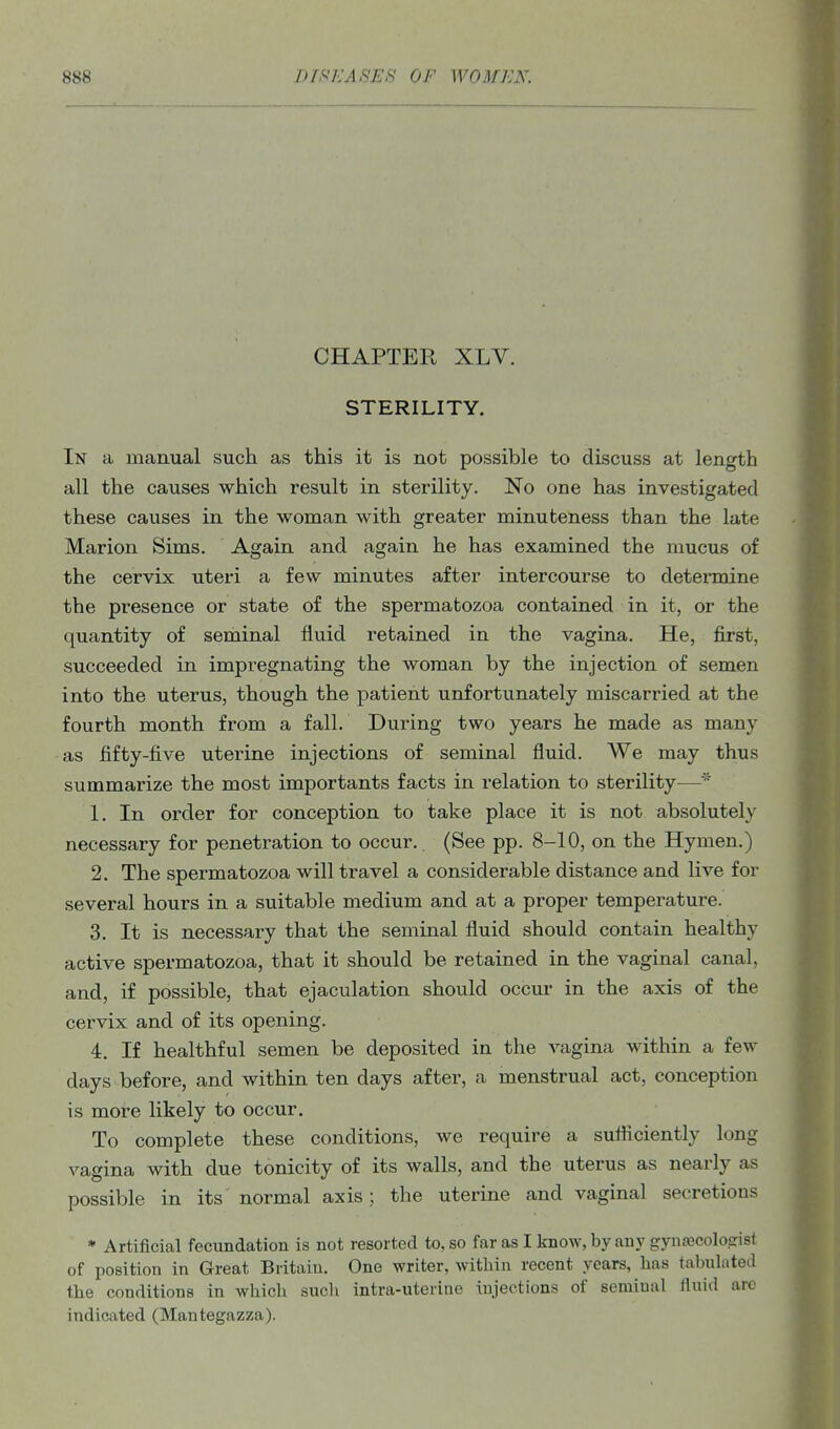 CHAPTER XLV. STERILITY. In a manual such as this it is not possible to discuss at length all the causes which result in sterility. No one has investigated these causes in the woman with greater minuteness than the late Marion Sims. Again and again he has examined the mucus of the cervix uteri a few minutes after intercourse to determine the presence or state of the spermatozoa contained in it, or the quantity of seminal fluid retained in the vagina. He, first, succeeded in impregnating the woman by the injection of semen into the uterus, though the patient unfortunately miscarried at the fourth month from a fall. During two years he made as many as fifty-five uterine injections of seminal fluid. We may thus summarize the most importants facts in relation to sterility— 1. In order for conception to take place it is not absolutely necessary for penetration to occur. (See pp. 8-10, on the Hymen.) 2. The spermatozoa will travel a considerable distance and live for several hours in a suitable medium and at a proper temperature. 3. It is necessary that the seminal fluid should contain healthy active spermatozoa, that it should be retained in the vaginal canal, and, if possible, that ejaculation should occur in the axis of the cervix and of its opening. 4. If healthful semen be deposited in the vagina within a few days before, and within ten days after, a menstrual act, conception is more likely to occur. To complete these conditions, we require a sutficiently long vagina with due tonicity of its walls, and the uterus as nearly as possible in its normal axis; the uterine and vaginal secretions * Artificial fecundation is not resorted to, so far as I know, by any gynajcoloarist of position in Great Britain. One writer, within recent years, lias tabulated the conditions in which sucli intra-uterine injections of seminal fluid are indicated (Mantegazza).