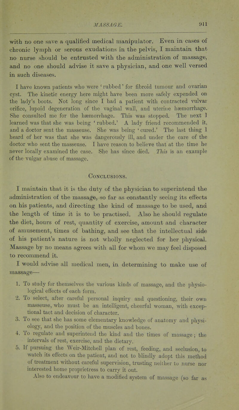 with no one save a qualified medical manipulator. Even in cases of chronic lymph or serous exudations in the pelvis, I maintain that no nurse should be entrusted with the administration of massage, and no one should advise it save a physician, and one well versed in such diseases. I have known patients who were ' rubbed' for fibroid tumour and ovarian cyst. The kinetic energy here might have been more safely expended on the lady's boots. Not long since I had a patient with contracted vulvar orifice, lupoid degeneration of the vaginal wall, and uterine haemorrhage. She consulted me for the haemorrhage. This was stopped. The next 1 learned was that she was being ' rubbed.' A lady friend recommended it, and a doctor sent the masseuse. She was being ' cui-ed.' The last thing 1 heard of her was that she was dangerously ill, and under the care of the doctor who sent the masseuse. I have reason to believe that at the time he never locally examined the case. She has since died. This is an example of the vulgar abuse of massage. Conclusions. I maintain that it is the duty of the physician to superintend the administration of the massage, so far as constantly seeing its ejSects on his patients, and directing the kind of massage to be used, and the length of time it is to be practised. Also he should regulate the diet, hours of rest, quantity of exercise, amount and character of amusement, times of bathing, and see that the intellectual side of his patient's nature is not wholly neglected for her physical. Massage by no means agrees with all for whom we may feel disposed to recommend it. I would advise all medical men, in determining to make use of massage— 1. To study for themselves the various kinds of massage, and the physio- logical effects of each form. 2. To select, after careful personal inquiry and questioning, their own masseuse, who must be an intelligent, cheerful woman, with excep- tional tact and decision of character. 3. To see that she has some elementary knowledge of anatomy and physi- ology, and the position of the muscles and bones. 4. To regulate and superintend the kind and the times of massage; the intervals of rest, exercise, and the dietary. 5. If pursuing the Weir-Mitchell plan of rest, feeding, and seclusion, to watch its effects on the patient, and not to blindly adopt this method of treatment without careful supervision, trusting neiiher to nurse nor interested home proprietress to carry it out. Also to endeavour to have a modified system of massage (so far as