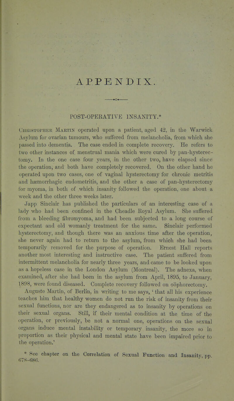 APPENDIX. POST-OPEEATIVE INSANITY.* Christopher Martin operated upon a patient, aged 42, in the Warwick Asylum for ovarian tumours, who suffered from melancholia, from which she passed into dementia. The case ended in complete recovery. He refers to two other instances of. menstrual mania which were cured by pan-hysterec- tomy. In the one case four years, in the other two, have elapsed since the operation, and both have completely recovered. On the other hand he operated upon two cases, one of vaginal hysterectomy for chronic metritis and hsemoiThagic endometritis, and the other a case of pan-hysterectomy for myoma, in both of which insanity followed the operation, one about a week and the other three weeks later. Japp Sinclair has published the particulars of an interesting case of a lady who had been confined in the Cheadle Eoyal Asylum. She suffered from a bleeding fibromyoma, and had been subjected to a long course of expectant and old womanly treatment for the same. Sinclair pertbrmed hysterectomy, and though there was an anxious time after the operation, she never again had to return to the asylum, from which she had been temporarily removed for the purpose of operation. Ernest Hall reports another most interesting and instructive case. The patient suffered from intermittent melancholia for nearly three years, and came to be looked upon as a hopeless case in the London Asylum (Montreal). The adnexa, when examined, after she had been in the asylum from April, 1895, to January, 1898, were found diseased. Complete recovery followed on oophorectomy. Auguste Martin, of Berlin, in writing to me says, ' that all his experience teaches him that healthy women do not run the risk of insanity from their sexual functions, nor are they endangered as to insanity by operations on their sexual organs. Still, if their mental condition at the time of the operation, or previously, be not a normal one, operations on the sexual organs induce mental instability or temporary insanity, the more so in proportion as their physical and mental state have been impaired prior to the operation.' * See chapter on the Correlation of Sexual Function and