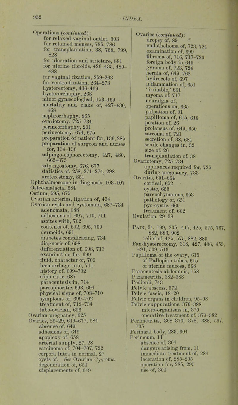 i)32 (Operations (continued): for relaxed vaginal outlet, 303 for retained menses, 785, 78G for transplantation, 38, 758, 799, 828 for ulceration ;ind stricture, 881 for uterine fibroids, 426-435, 480- 488 for vaginal fixation, 259-263 for ventro-fixation, 264-273 hysterectomy, 436-469 liysterorrhaphy, 268 minor gynaecological, 153-169 mortality and risks of, 427-430, 468 nephrorrliaphy, 865 ovariotomy, 725-734 perineorrhaphy, 291 perineotomy, 674, 675 preparation of patient for, 136,285 preparation of surgeon and nurses for, 134-136 salpingo-oophorectomy, 427, 480, 665-675 salpingostomy, 676, 677 statistics of, 258, 271-274, 298 ureterostomy, 851 Ophthalmoscope in diagnosis, 103-107 Osteo-malacia, 684 Ostium, 595, 675 Ovarian arteries, ligation of, 434 Ovarian cysts and cystomata, 687-734 adenomata, 688 adhesions of, 697, 710, 711 ascites with, 702 contents of, 692, 695, 709 dermoids, 691 diabetes complicating, 734 diagnosis of, 698 differentiation of, 698, 713 examination for, 699 fluid, ciiaracter of, 709 haemorrhage into, 711 history of, 699-702 oophoritic, 687 paracentesis in, 714 paroophoritic, 693, 694 physical signs of, 708-710 symptoms of, 699-702 treatment of, 712-734 tubo-ovarian, 696 Ovarian pregnancy, 625 Ovaries, 26-29, 649-677, 684 absence of, 649 adhesions of, 649 apoplexy of, 658 arterial supply, 27, 28 carcinoma of, 704-707, 722 corpora lutea in normal, 27 cysts of. See Ovarian Cystoma degeneration of, 654 displacements of, 64!) Ovaries (continued): dropsy of, 89 endothelioma of, 723, 724 examination of, 699 fibroma of, 716, 717-720 foreign body in, 649 gyroma of, 723, 724 hernia of, 649, 762 hydrocele of, 697 inflammation of, 651 ' irritable,' 661 myoma of, 717 neuralgia of, operations on, 665 palpation of, 91 papilloma of, 615, 616 position of, 26 prolapsus of, 649, 650 sarcoma of, 721 secretion of, 38, 684 senile changes in, 32 size of, 26 transplantation of, 38 Ovariotomy, 725-734 appliances required for, 725 during pregnancy, 733 Ovaritis, 651-664 cortical, 652 cystic, 655 parenchymatous, 653 pathology of, 651 pyo-cystic, 660 treatment of, 662 Ovulation, 29-38 Pain, 34, 199, 205, 417, 425, 575, 767, 882, 883, 902 relief of, 425, 575, 882, 883 Pan-hysterectomy, 318, 427, 436, 453, 491, 509, 513 Papilloma of the ovary, 615 of Fallopian tubes, 615 of uterine mucosa, 568 Paracentesis abdominis, 158 Parametritis, 382-388 Pediculi, 743 Pelvic aliscess, 372 Pelvic fascia, 18-20 Pelvic organs in children, 95-98 Pelvic suppurations, 370-388 micro-organisms in, 370 operative treatment of, 379-382 Perimetritis, 368-370, 378. 388. 597. 705 Perineal body, 283, 304 Perinajum, 11 absence of, 304 dangers arising from, 11 immediate treatment of, 284 laceration of, 285-295 operation for, 285, 295 use of, 304