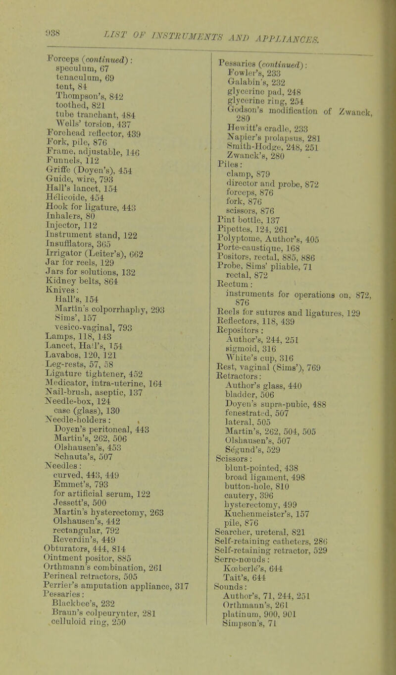 IJST OF IN.^TRUMJCNTS AND APPLIANCES. Forceps {continued) ; speculum, G7 tenaculum, G9 tent. Si Thompson's, 842 toothed, 821 tube traiichant, -184 Wells' torsion, 437 Forehead rellecitor, 439 Fork, pile, 870 Frame, adjustable, 14G Funnels, 112 Orifife (Doyen's), 454 Guide, wire, 793 Hall's lancet, 154 He'licoide, 454 Hook for ligature, 443 Inhalers, 80 Injector, 112 Instrument stand, 122 Insufflators, 305 Irrigator (Letter's), 602 Jar for reels, 129 Jars for solutions, 132 Kidney belts, 804 Knives: Hall's, 154 Martins colporrhapliy, 293 Sims', 157 vesico-vaginal, 793 Lamps, 118, 143 Lancet, Hall's, 154 Lavabos, 120, 121 Leg-rests, 57, 58 Ligature tightener, 452 Medicator, intra-uterine, 104 Nail-brush, aseptic, 137 Needle-box, 124 case (glass), 130 Needle-holders : Doyen's peritoneal, 443 Martin's, 262, 506 Olshausen's, 453 Schauta's, 507 Needles: curved, 443, 449 Emmet's, 793 for artificial serum, 122 Jessett's, 500 Martin's hysterectomy, 263 Olshausen's, 442 rectangular, 792 Reverdin's, 449 Obturators, 444, 814 Ointment positor, 885 Orthmann's combination, 261 Perineal refractors, 505 Perrier's amputation appliance, 317 Pessaries : Bluckbee's, 232 Braun's colpeurynter, 281 celluloid ring, 250 Pessaries {continued): Fowl(;r's, 233 Galabin's, 232 glyceiino pad, 248 glycerine ring, 254 Godson's modification of Zwauck 280 Hewitt's cradle, 233 Napier's prolapsus, 281 Smith-Hodge, 248, 251 Zwanck's, 280 Piles : clamp, 879 director and probe, 872 forceps, 876 fork, 870 scissors, 876 Pint bottle, 137 Pipettes, 124, 261 Polyptome, Author's, 405 Porte-caustique, 168 Positors, rectal, 885, 886 Probe, Sims' pliable, 71 rectal, 872 Eectum: instruments for operations on, 872. 876 Reels for sutures and ligatures. 129 Reflectors, 118, 439 Repositors : Author's, 244, 251 sigmoid, 316 White's cup, 316 Rest, vaginal (Sims'), 769 Retractors: Author's glass, 440 bladder, 506 Doyen's supra-pubic, 488 fenestratfd, 507 lateral. 505 Martin's, 262, 504, 505 Olshausen's. 507 Se'gund's, 529 Scissors : blunt-pointed, 438 broad ligament, 498 button-hole, 810 cautery, 396 hysterectomy, 499 Kuchenmeister's, 157 pile, 876 Searcher, ureteral, 821 Self-retaining catheters, 286 Self-retaining retractor, 529 Serre-nceuds : Koeberles, 644 Tait's, 644 Sounds: Author's, 71, 244, 251 Orthmann's, 261 platinum, 900, 901 Simj^son's, 71