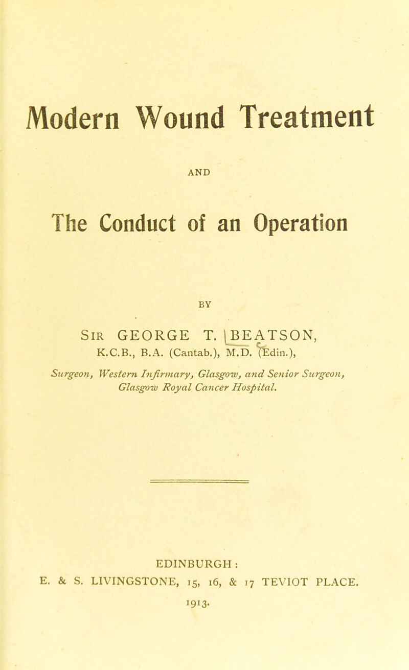 Modern Wound Treatment AND The Conduct of an Operation BY Sir GEORGE T. j^BEATSON, K.C.B., B.A. (Cantab.), M.D. ^Edin.), Surgeon, Western Infirmary, Glasgow, and Senior Surgeon, Glasgow Royal Cancer Hospital. EDINBURGH: E. & S. LIVINGSTONE, 15, 16, & 17 TEVIOT PLACE, '9'3-