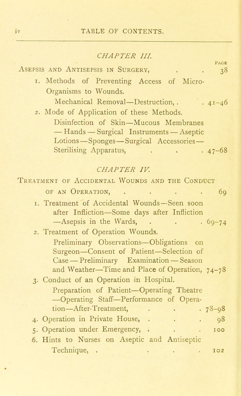 CHAPTER III. Pace Asepsis and Antisepsis in Surgery, . . 38 1. Methods of Preventing Access of Micro- organisms to Wounds. Mechanical Removal—Destruction, . . 41-46 2. Mode of Application of these Methods. Disinfection of Skin—Mucous Membranes — Hands — Surgical Instruments — Aseptic Lotions—Sponges — Surgical Accessories — Sterilising Apparatus, . . . 47-68 CHAPTER IV. Treatment of Accidental Wounds and the Conduct OF an Operation, . . . .69 1. Treatment of Accidental Wounds—Seen soon after Infliction—Some days after Infliction —Asepsis in the Wards, . . . 69-74 2. Treatment of Operation Wounds. Preliminary Observations—Obligations on Surgeon—Consent of Patient—Selection of Case — Preliminary Examination — Season and Weather—Time and Place of Operation, 74-78 3. Conduct of an Operation in Hospital. Preparation of Patient—Operating Theatre —Operating Staff—Performance of Opera- tion—AfterTreatment, . . . 7S-98 4. Operation in Private House, . . .98 5. Operation under Emergency, . . .100 6. Hints to Nurses on Aseptic and Antiseptic Technique, . . . .102