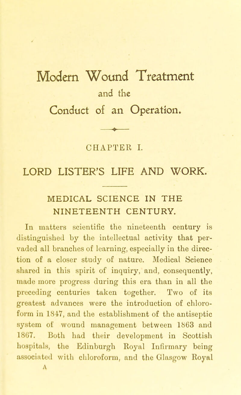 and the Conduct of an Operation. —♦— CHAPTER 1. LORD LISTER'S LIFE AND WORK. MEDICAL SCIENCE IN THE NINETEENTH CENTURY. In matters scientific the nineteenth century is distinguished by the intellectual activity that per- vaded all branches of learning, especially in the direc- tion of a closer study of nature. Medical Science shared in this spirit of inquiry, and, consequently, made more progress during this era than in all the preceding centuries taken together. Two of its greatest advances were the introduction of chloro- form in IS-iT, and the establishment of the antiseptic system of wound management between 1863 and 18G7. Both had their development in Scottish hospitals, the Edinburgh Royal Infirmary being associated with chloroform, and the Glasgow Royal A