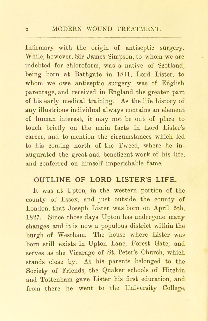 Intirmary with the origin of antiseptic surgery. While, however, Sir James Simpson, to whom we are indebted for chloroform, was a native of Scotland, being born at Bathgate in 1811, Lord Lister, to whom we owe antiseptic surgery, was of English parentage, and received in England the greater part of his early medical training. As the life history of any illustrious individual always contains an element of human interest, it may not be out of place to touch briefly on the main facts in Lord Lister's career, and to mention the circumstances which led to his coming north of the Tweed, where he in- augurated the great and beneficent work of his life, and conferred on himself imperishable fame. OUTLINE OF LORD LISTER'S LIFE. It was at Upton, in the western portion of the county of Essex, and just outside the county of London, that Joseph Lister was born on April 5th, 1827. Since those days Upton has undergone many changes, and it is now a populous district within the burgh of Westham. The house where Lister was born still exists in Upton Lane, Forest Gate, and serves as the Vicarage of St. Peter's Church, which stands close by. As his parents belonged to the Society of Friends, the Quaker schools of Hitchin and Tottenham gave Lister his first education, and from there he went to the University College,