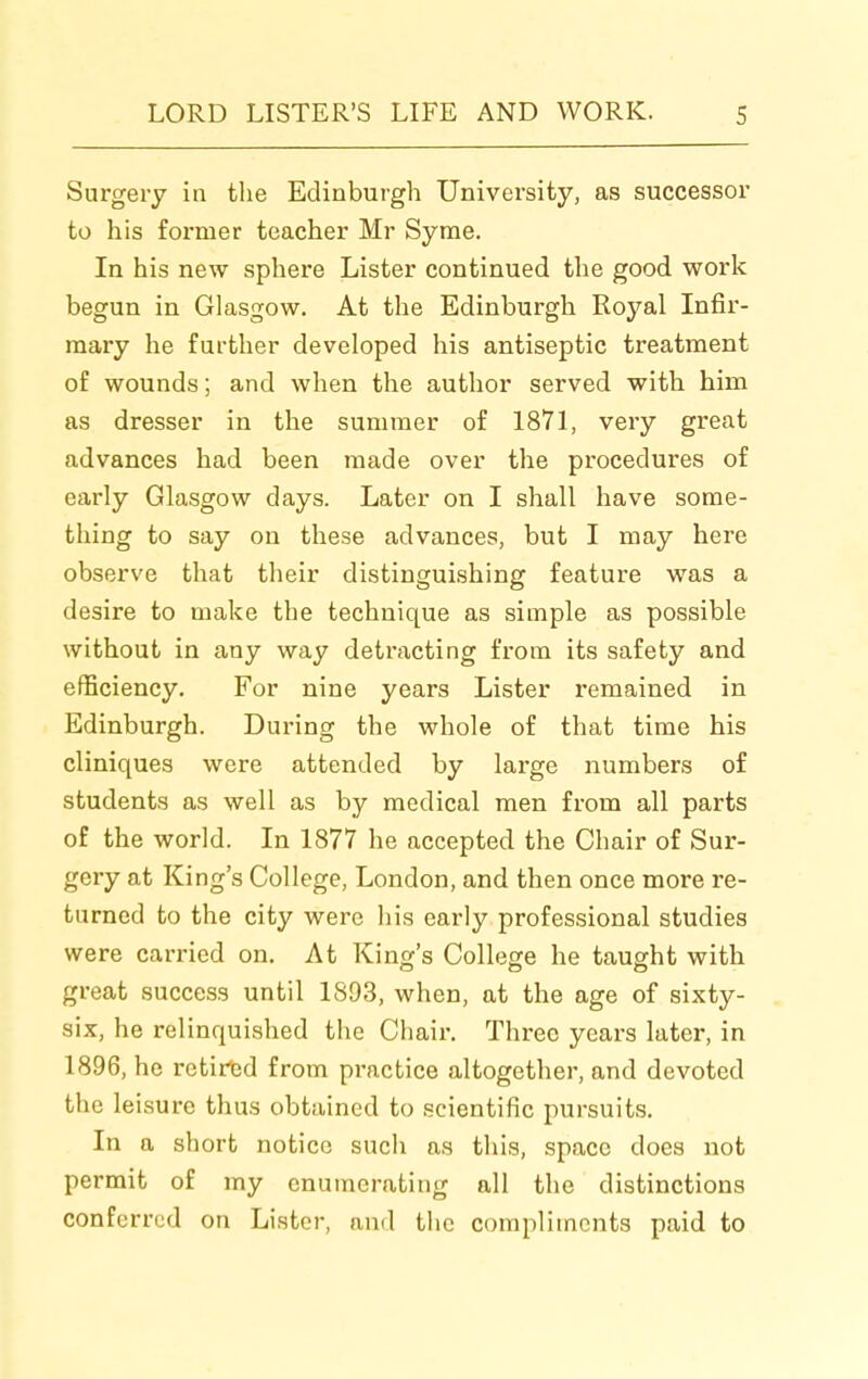 Surgery in the Edinburgh University, as successor to his former teacher Mr Syme. In his new sphere Lister continued the good work begun in Glasgow. At the Edinburgh Royal Infir- mary he further developed his antiseptic treatment of wounds; and when the author served with him as dresser in the summer of 1871, very great advances had been made over the procedures of early Glasgow days. Later on I shall have some- thing to say on these advances, but I may here observe that their distinguishing feature was a desire to make the technique as simple as possible without in any way detracting from its safety and efficiency. For nine years Lister remained in Edinburgh. During the whole of that time his cliniques were attended by large numbers of students as well as by medical men from all parts of the world. In 1877 he accepted the Chair of Sur- gery at King's College, London, and then once more re- turned to the city were his early professional studies were carried on. At King's College he taught with great success until 1893, when, at the age of sixty- six, he relinquished the Chair. Three years later, in 1896, he retired from practice altogether, and devoted the leisure thus obtained to scientific pursuits. In a short notice such as this, space does not permit of my enumerating all the distinctions conferred on Lister, and the compliments paid to