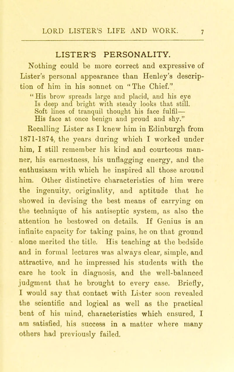 LISTER'S PERSONALITY. Nothing could be more correct and expressive of Lister's personal appearance than Henley's descrip- tion of him in his sonnet on  The Chief.  His brow spreads large and placid, and his eye Is deep and bright with steady looks that still. Soft lines of tranquil thought his face fulfil— His face at once benign and proud and shy. Recalling Lister as I knew him in Edinburgh from 1871-1874, the years during which I worked under him, I still remember his kind and courteous man- ner, his earnestness, his unflagging energy, and the enthusiasm with which he inspired all those around him. Other distinctive characteristics of him were the ingenuity, originality, and aptitude that he showed in devising the best means of carrying on the technique of his antiseptic system, as also the attention he bestowed on details. If Genius is an infinite capacity for taking pains, he on that ground alone merited the title. His teaching at the bedside and in formal lectui'es was always clear, simple, and attractive, and he impressed his students with the care he took in diagnosis, and the well-balanced judgment that he brought to every case. Briefly, I would say that contact with Lister soon revealed the scientific and logical as well as the practical bent of his mind, characteristics which ensured, I am satisfied, his success in a matter where many others had previously failed.