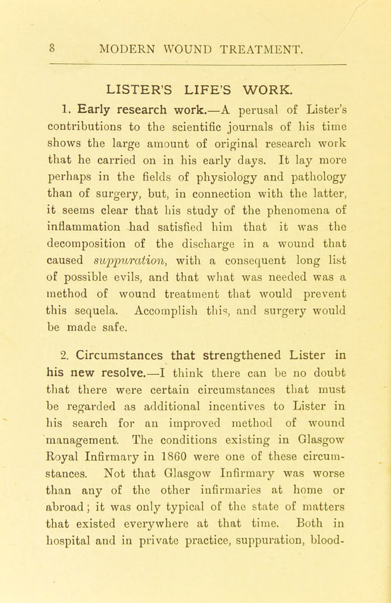 LISTER'S LIFE'S WORK. 1. Early research work.—A perusal of Lister's contributions to the scientific journals of his time shows the large amount of original research work that he carried on in his early days. It lay more perhaps in the fields of physiology and pathology than of surgery, but, in connection with the latter, it seems clear that his study of the phenomena of inflammation had satisfied him that it was the decomposition of the discharge in a wound that caused suppuration, with a consequent long list of possible evils, and that what was needed was a method of wound treatment that would prevent this sequela. Accomplish tliis, and surgery would be made safe. 2. Circumstances that strengthened Lister in his new resolve.—I think there can be no doubt that there were certain circumstances that must be regarded as additional incentives to Lister in his search for an improved method of wound management. The conditions existing in Glasgow Royal Infirmary in 1860 were one of these circum- stances. Not that Glasgow Infirmary was worse than any of the other infirmaries at home or abroad ; it was only typical of the state of matters that existed everywhere at that time. Both in hospital and in private practice, suppuration, blood-