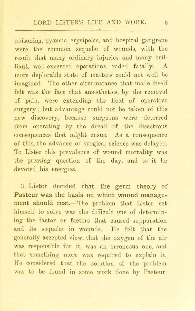 poisoning, pysemia, erysipelas, and hospital gangrene were the common sequelte of wounds, with the result that many ordinary injuries and many bril- liant, well-executed operations ended fatally. A more deplorable state of matters could not well be imagined. The other circumstance that made itself felt was the fact that anaesthetics, by the removal of pain, were extending the field of operative surgery; but advantage could not be taken of this new discovery, because surgeons were deterred from operating by the dread of the disastrous consequences that might ensue. As a consequence of this, the advance of surgical science was delayed. To Lister this prevalence of wound mortality was the pressing question of the day, and to it he devoted his energies. .3. Lister decided that the germ theory of Pasteur was the basis on which wound manage- ment should rest.—The problem that Lister set himself to solve was the difficult one of determin- ing the factor or factors that caused suppuration and its sequelre in wounds. He felt that the generally accepted view, that the oxygen of the air was responsible for it, was an erroneous one, and that something more was required to explain it. He considered that the solution of the problem was to be found in some work done by Pasteur,