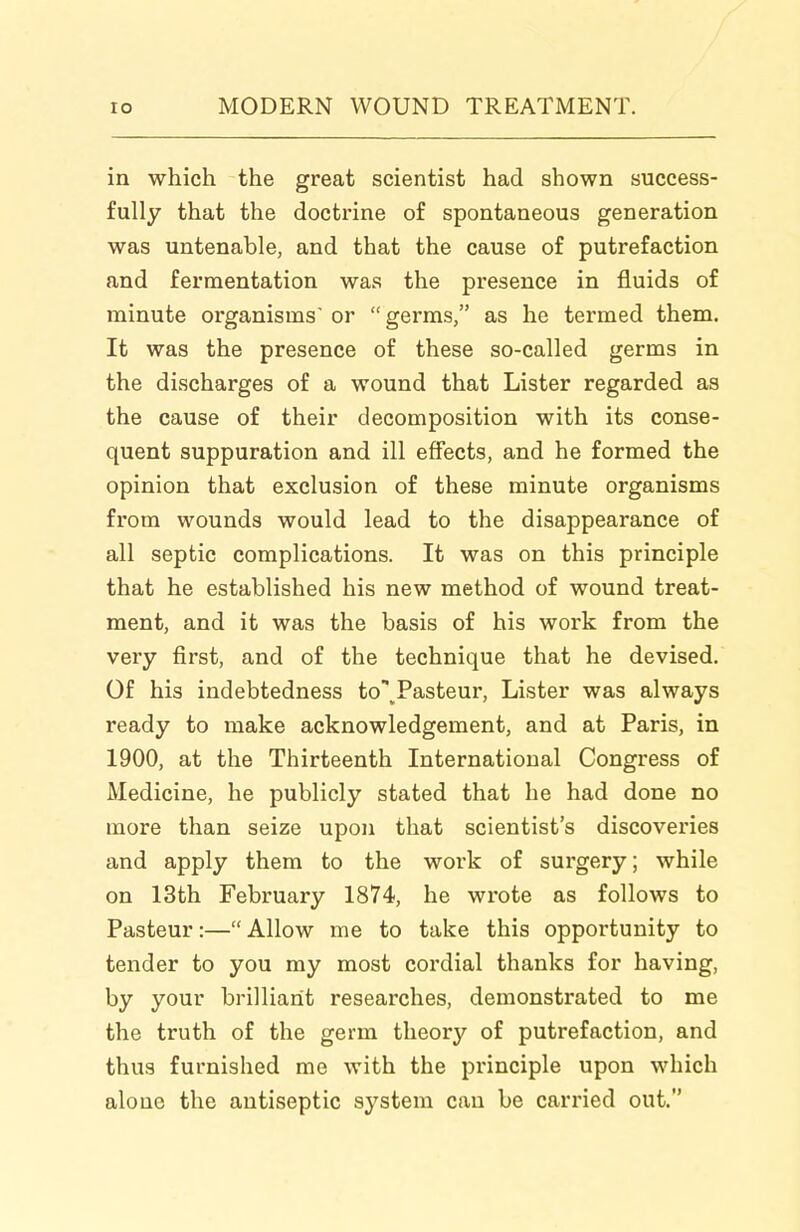 in which the great scientist had shown success- fully that the doctrine of spontaneous generation was untenable, and that the cause of putrefaction and fermentation was the presence in fluids of minute organisms or  germs, as he termed them. It was the presence of these so-called germs in the discharges of a wound that Lister regarded as the cause of their decomposition with its conse- quent suppuration and ill effects, and he formed the opinion that exclusion of these minute organisms from wounds would lead to the disappearance of all septic complications. It was on this principle that he established his new method of wound treat- ment, and it was the basis of his work from the very first, and of the technique that he devised. Of his indebtedness to\Pasteur, Lister was always ready to make acknowledgement, and at Paris, in 1900, at the Thirteenth International Congress of Medicine, he publicly stated that he had done no more than seize upon that scientist's discoveries and apply them to the work of surgery; while on 13th February 1874, he wrote as follows to Pasteur:— Allow me to take this opportunity to tender to you my most cordial thanks for having, by your brilliant researches, demonstrated to me the truth of the germ theory of putrefaction, and thus furnished me with the principle upon which alone the antiseptic system can be carried out.