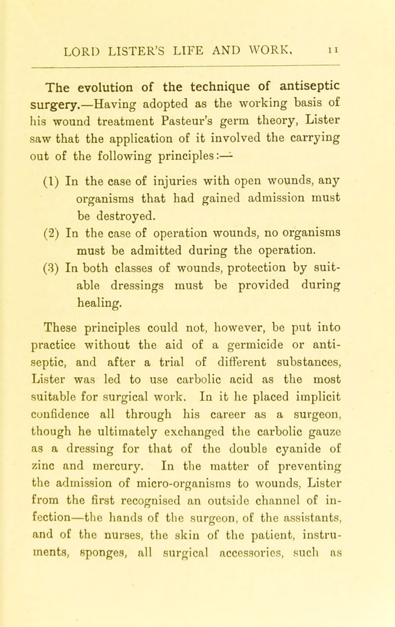 The evolution of the technique of antiseptic surgery.—Having adopted as the working basis of his wound treatment Pasteur's germ theory, Lister saw that the application of it involved the carrying out of the following principles:— (1) In the case of injuries with open wounds, any organisms that had gained admission must be destroyed. (2) In the case of operation wounds, no organisms must be admitted during the operation. (3) In both classes of wounds, protection by suit- able dressings must be provided during healing. These principles could not, however, be put into practice without the aid of a germicide or anti- septic, and after a trial of different substances. Lister was led to use carbolic acid as the most suitable for surgical work. In it he placed implicit confidence all through his career as a surgeon, though he ultimately exchanged the carbolic gauze as a dressing for that of the double cyanide of zinc and mercury. In the matter of preventing the admission of micro-organisms to wounds, Lister from the first recognised an outside channel of in- fection—the hands of the surgeon, of the assistants, and of the nurses, the skin of the patient, instru- ments, sponges, all surgical accessories, such as