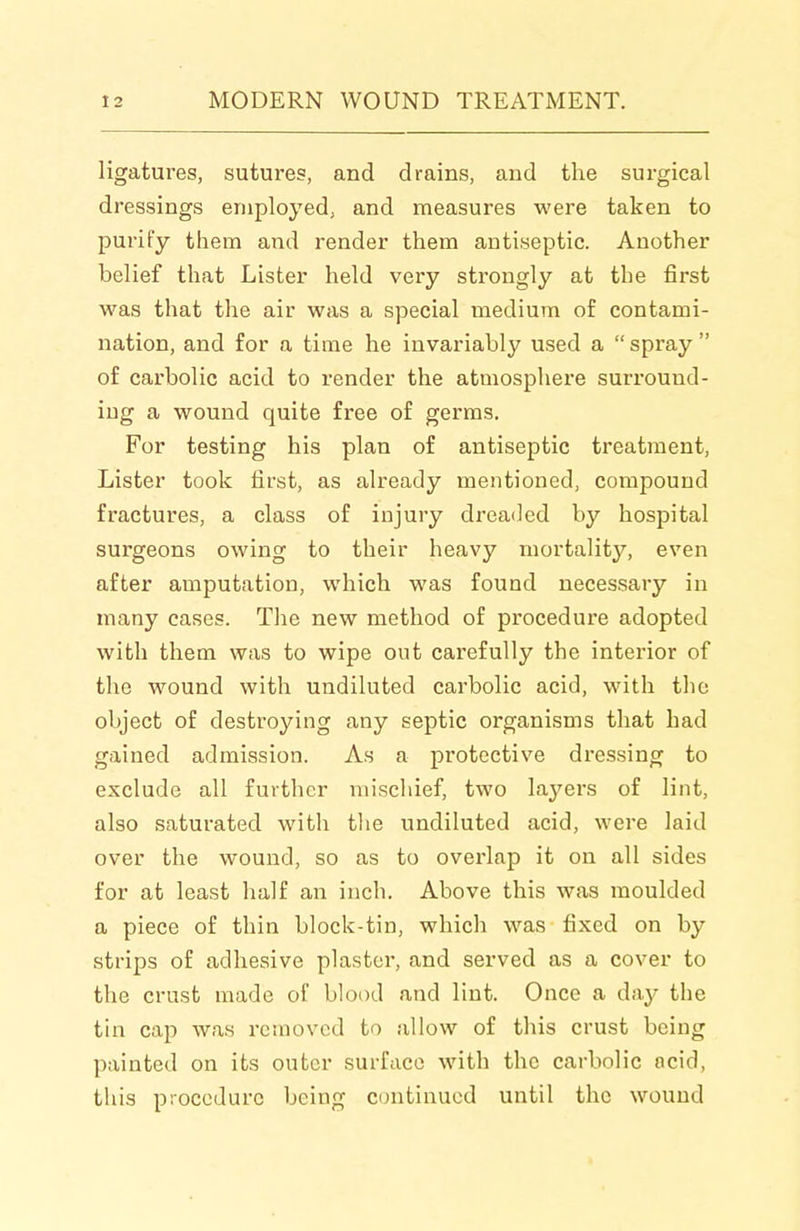 ligatures, sutures, and drains, and the surgical dressings employed, and measures were taken to purify them and render them antiseptic. Another belief that Lister held very strongly at the first was that the air was a special medium of contami- nation, and for a time he invariably used a  spray  of carbolic acid to render the atmosphere surround- ing a wound quite free of germs. For testing his plan of antiseptic treatment. Lister took first, as already mentioned, compound fractures, a class of injury dreaded by hospital surgeons owing to their heavy mortality, even after amputation, which was found necessary in many cases. The new method of procedure adopted with them was to wipe out carefully the interior of the wound with undiluted carbolic acid, with the object of destroying any septic organisms that had gained admission. As a protective dressing to exclude all further mischief, two laj'^ers of lint, also saturated with the undiluted acid, were laid over the wound, so as to overlap it on all sides for at least half an inch. Above this was moulded a piece of thin block-tin, which was fixed on by strips of adhesive plaster, and served as a cover to the crust made of blood and lint. Once a day the tin cap was removed to allow of this crust being painted on its outer surface with the carbolic acid, this procedure being continued until the wound