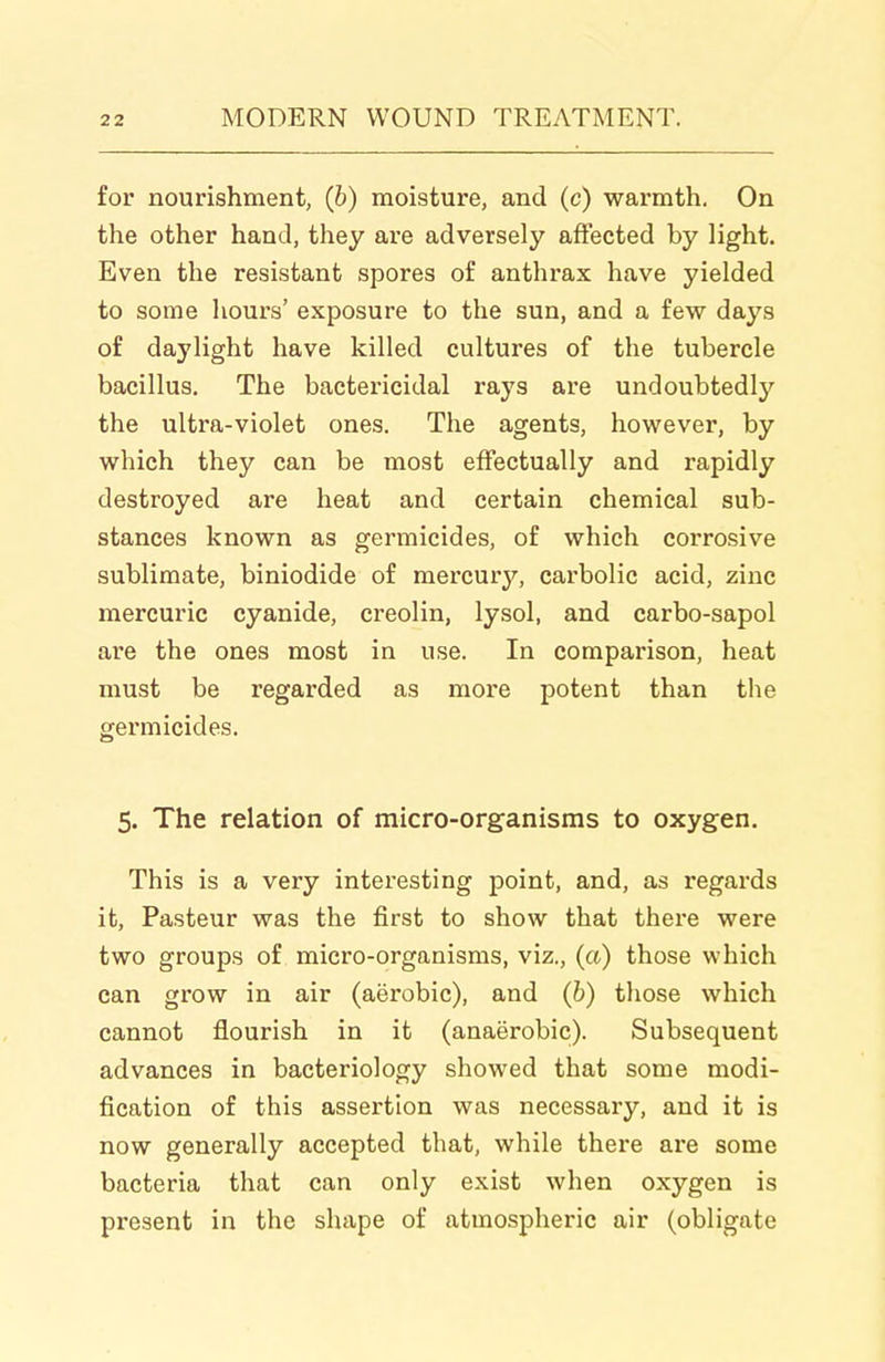 for nourishment, (6) moisture, and (c) warmth. On the other hand, they are adversely affected by light. Even the resistant spores of anthrax have yielded to some hours' exposure to the sun, and a few days of daylight have killed cultures of the tubercle bacillus. The bactericidal rays are undoubtedly the ultra-violet ones. The agents, however, by which they can be most effectually and rapidly destroyed are heat and certain chemical sub- stances known as germicides, of which corrosive sublimate, biniodide of mercury, carbolic acid, zinc mercuric cyanide, creolin, lysol, and carbo-sapol are the ones most in use. In comparison, heat must be regarded as more potent than the germicides. 5. The relation of micro-organisms to oxygen. This is a very interesting point, and, as regards it, Pasteur was the first to show that thei'e were two groups of micro-organisms, viz., (a) those which can grow in air (aerobic), and (h) those which cannot flourish in it (anaerobic). Subsequent advances in bacteriology showed that some modi- fication of this assertion was necessary, and it is now generally accepted that, while there are some bacteria that can only exist when oxygen is present in the shape of atmospheric air (obligate