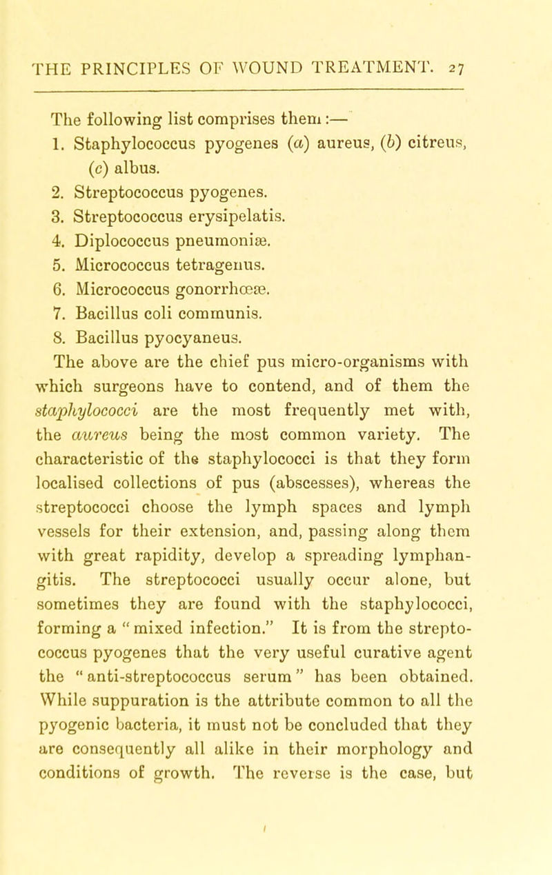 The following list comprises them:— 1. Staphylococcus pyogenes (a) aureus, (6) citreus, (c) albus. 2. Streptococcus pyogenes. 3. Streptococcus erysipelatis. 4. Diplococcus pneumonias. 5. Micrococcus tetrageuus. 6. Micrococcus gonorrhcese. 7. Bacillus coli communis. 8. Bacillus pyocyaneus. The above are the chief pus micro-organisms with which surgeons have to contend, and of them the stapltylococci are the most frequently met with, the aureus being the most common variety. The characteristic of the staphylococci is that they form localised collections of pus (abscesses), whereas the streptococci choose the lymph spaces and lymph vessels for their extension, and, passing along them with great rapidity, develop a spreading lymphan- gitis. The streptococci usually occur alone, but sometimes they are found with the staphylococci, forming a  mixed infection. It is from the strepto- coccus pyogenes that the very useful curative agent the  anti-streptococcus serum has been obtained. While suppuration is the attribute common to all the pyogenic bacteria, it must not be concluded that they are consequently all alike in their morphology and conditions of growth. The reverse is the case, but