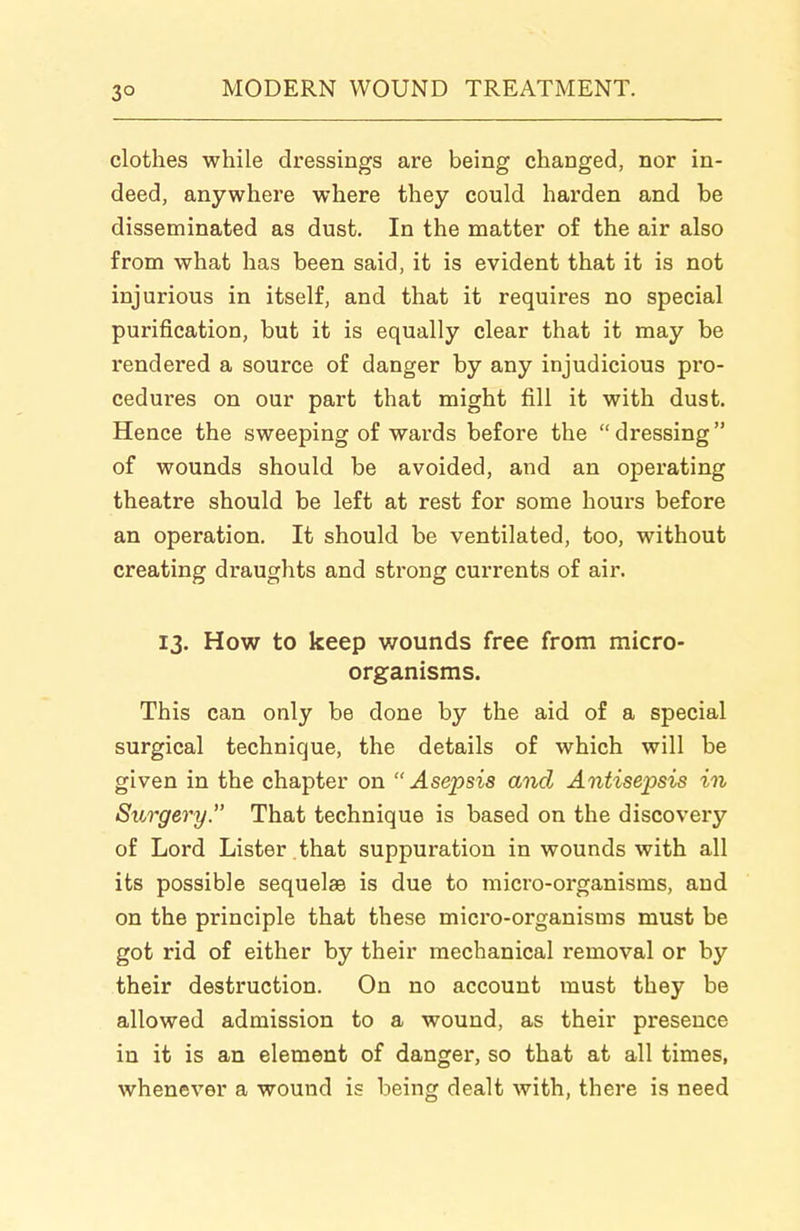 clothes while dressings are being changed, nor in- deed, anywhere where they could harden and be disseminated as dust. In the matter of the air also from what has been said, it is evident that it is not injurious in itself, and that it requires no special purification, but it is equally clear that it may be rendered a source of danger by any injudicious pro- cedures on our part that might fill it with dust. Hence the sweeping of wards before the  dressing of wounds should be avoided, and an operating theatre should be left at rest for some hours before an operation. It should be ventilated, too, without creating draughts and strong currents of air. 13. How to keep v/ounds free from micro- organisms. This can only be done by the aid of a special surgical technique, the details of which will be given in the chapter on Asepsis and Antisepsis in Surgery. That technique is based on the discovery of Lord Lister that suppuration in wounds with all its possible sequelae is due to micro-organisms, and on the principle that these mici'o-organisms must be got rid of either by their mechanical removal or by their destruction. On no account must they be allowed admission to a wound, as their presence in it is an element of danger, so that at all times, whenever a wound is being dealt with, there is need