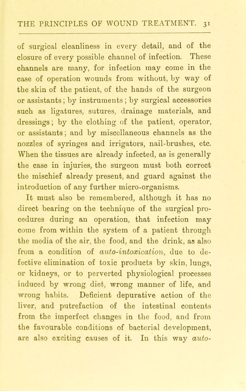 of surgical cleanliness in every detail, and of the closure of every possible channel of infection. These channels are many, for infection may come in the case of operation wounds from vi^ithout, by M^ay of the skin of the patient, of the hands of the surgeon or assistants; by instruments; by surgical accessories such as ligatures, sutures, drainage materials, and dressings; by the clothing of the patient, operator, or assistants; and by miscellaneous channels as the nozzles of syringes and irrigators, nail-brushes, etc. When the tissues are already infected, as is generally the case in injuries, the surgeon must both correct the mischief already present, and guard against the introduction of any further micro-organisms. It must also be remembered, although it has no direct bearing on the technique of the surgical pro- cedures during an operation, that infection may come from within the system of a patient through the media of the air, the food, and the drink, as also from a condition of auto-intoxication, due to de- fective elimination of toxic products by skin, lungs, or kidneys, or to perverted physiological processes induced by wrong diet, wrong manner of life, and wrong habits. Deficient depurative action of the liver, and putrefaction of the intestinal contents from the imperfect changes in the food, and from the favourable conditions of bacterial development, are also exciting causes of it. In this way auto-