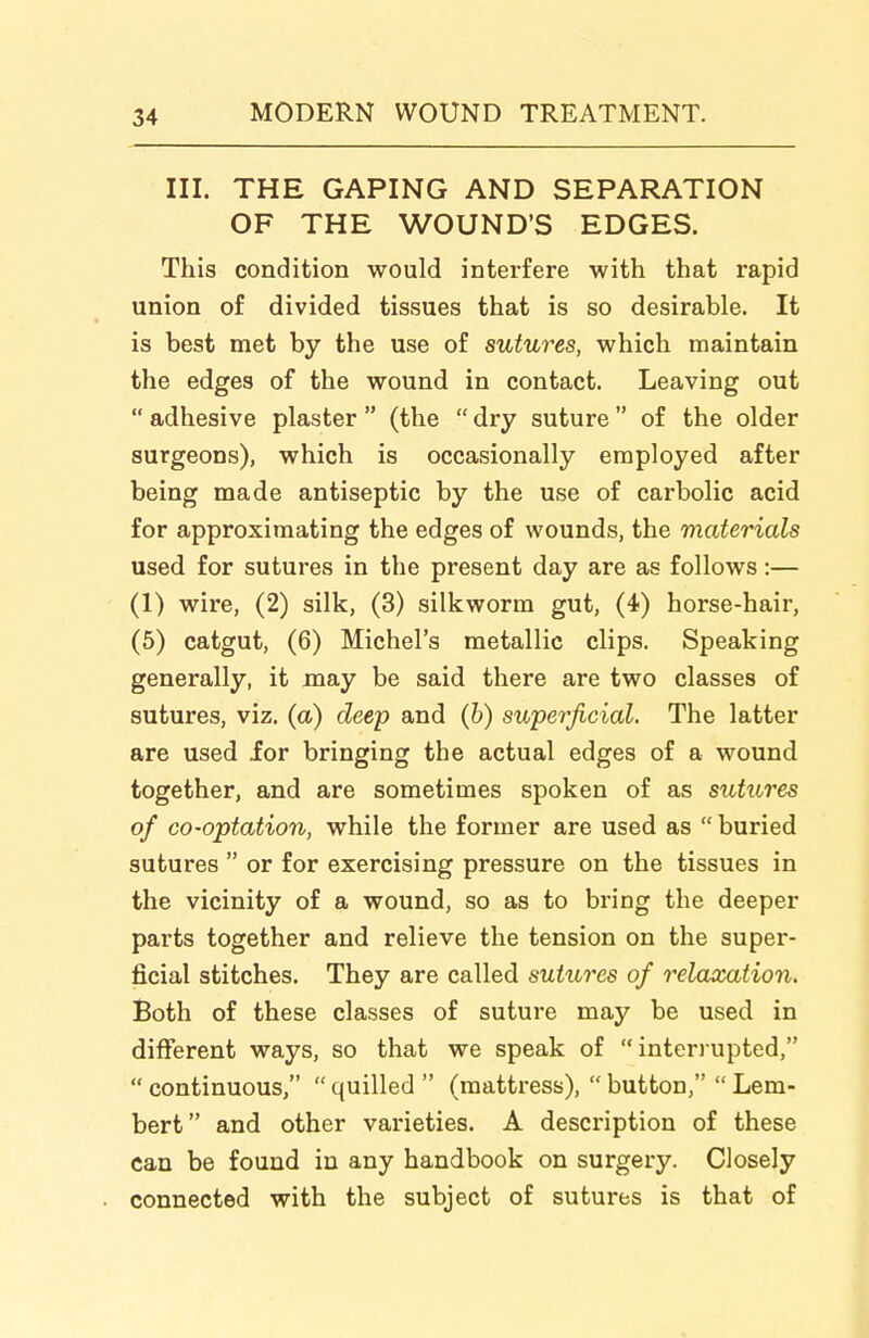 III. THE GAPING AND SEPARATION OF THE WOUND'S EDGES. This condition would interfere with that rapid union of divided tissues that is so desirable. It is best met by the use of sutures, which maintain the edges of the wound in contact. Leaving out  adhesive plaster  (the  dry suture  of the older surgeons), which is occasionally employed after being made antiseptic by the use of carbolic acid for approximating the edges of wounds, the materials used for sutures in the present day are as follows:— (1) wire, (2) silk, (3) silkworm gut, (4) horse-hair, (5) catgut, (6) Michel's metallic clips. Speaking generally, it may be said there are two classes of sutures, viz. (a) deep and (b) superficial. The latter are used for bringing the actual edges of a wound together, and are sometimes spoken of as sutures of co-optation, while the former are used as  buried sutures  or for exercising pressure on the tissues in the vicinity of a wound, so as to bring the deeper parts together and relieve the tension on the super- ficial stitches. They are called sutures of relaxation. Both of these classes of suture may be used in different ways, so that we speak of  intenupted,  continuous,  quilled  (mattress),  button,  Lem- bert and other varieties. A description of these can be found in any handbook on surgery. Closely connected with the subject of sutures is that of