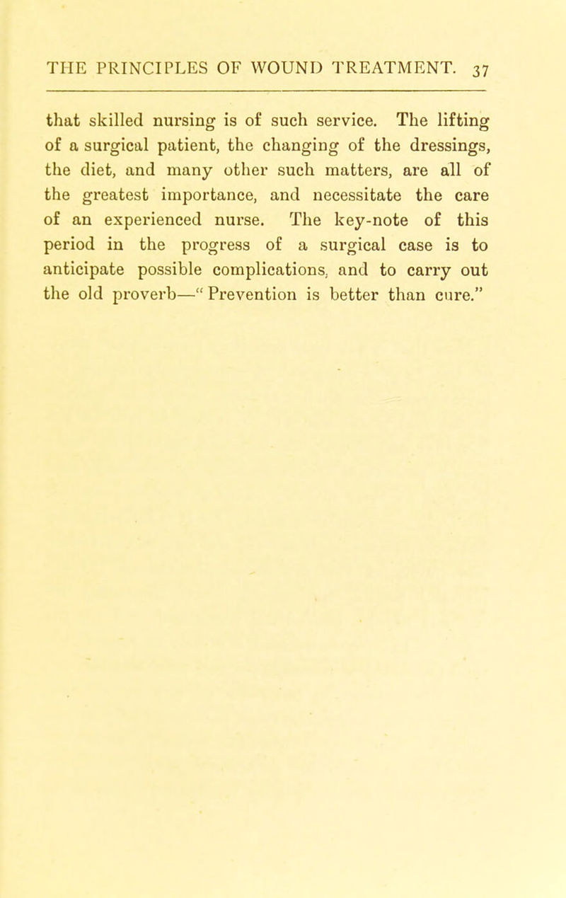 that skilled nursing is of such service. The lifting of a surgical patient, the changing of the dressings, the diet, and many other such matters, are all of the greatest importance, and necessitate the care of an experienced nurse. The key-note of this period in the progress of a surgical case is to anticipate possible complications, and to carry out the old proverb— Prevention is better than cure.