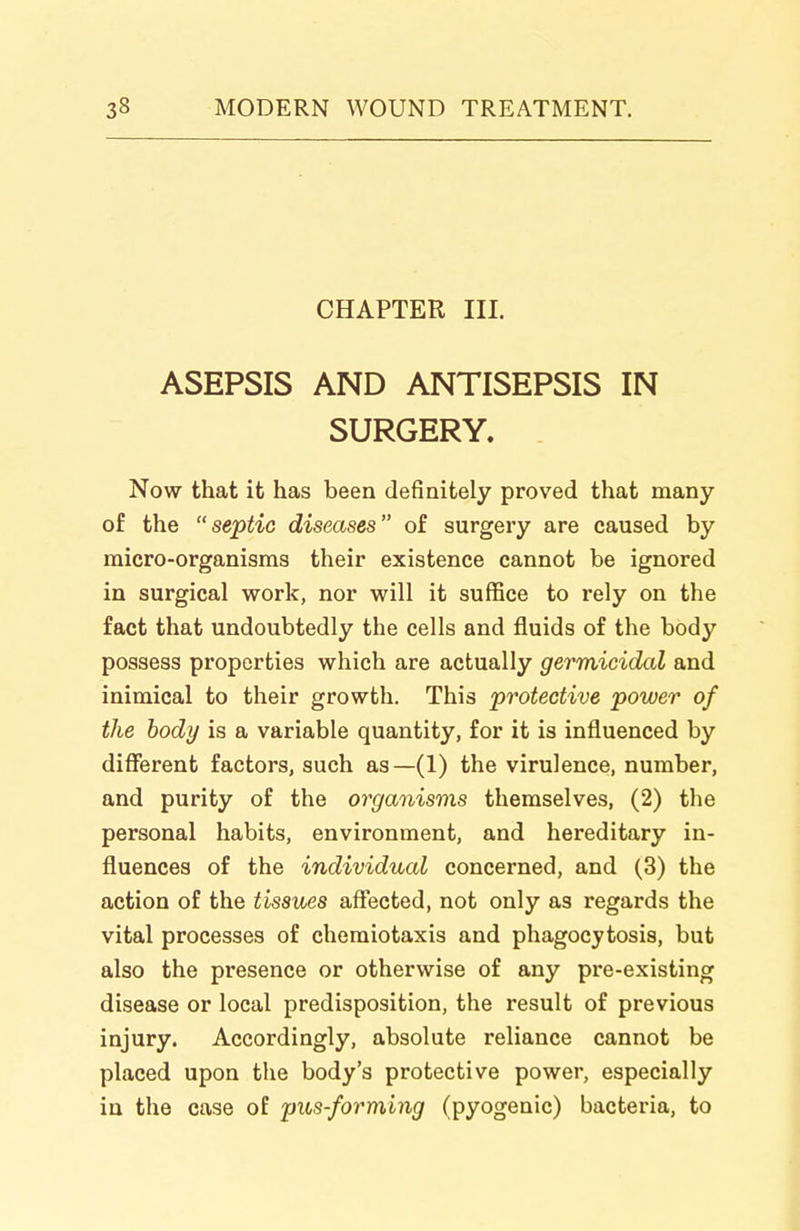 CHAPTER III. ASEPSIS AND ANTISEPSIS IN SURGERY. Now that it has been definitely proved that many of the septic diseases of surgery are caused by micro-organisms their existence cannot be ignored in surgical work, nor will it suffice to rely on the fact that undoubtedly the cells and fluids of the body possess properties which are actually germicidal and inimical to their growth. This protective power of the body is a variable quantity, for it is influenced by diflferent factors, such as—(1) the virulence, number, and purity of the organisms themselves, (2) the personal habits, environment, and hereditary in- fluences of the individual concerned, and (3) the action of the tissues aflfected, not only as regards the vital processes of chemiotaxis and phagocytosis, but also the presence or otherwise of any pre-existing disease or local predisposition, the result of previous injury. Accordingly, absolute reliance cannot be placed upon the body's protective power, especially in the case of pus-forming (pyogenic) bacteria, to