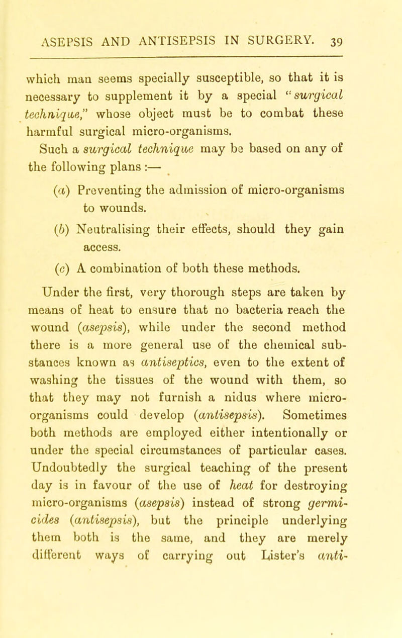 which man seems specially susceptible, so that it is necessary to supplement it by a special surgical techniqice, whose object must be to combat these harmful surgical micro-organisms. Such a surgical technique may be based on any of the following plans :— (ct) Preventing the admission of micro-organisms to wounds. (6) Neutralising their effects, should they gain access. (c) A combination of both these methods. Under the first, very thorough steps are taken by means of heat to ensure that no bacteria reach the wound (asepsis), while under the second method there is a more general use of the chemical sub- stances known as antiseptics, even to the extent of washing the tissues of the wound with them, so that they may not furnish a nidus where micro- organisms could develop (antisepsis). Sometimes both methods are employed either intentionally or under the special circumstances of particular cases. Undoubtedly the surgical teaching of the present day is in favour of the use of heat for destroying micro-organisms (asepsis) instead of strong germi- cides (antisepsis), but the principle underlying them both is the same, and they are merely different ways of carrying out Lister's anti-