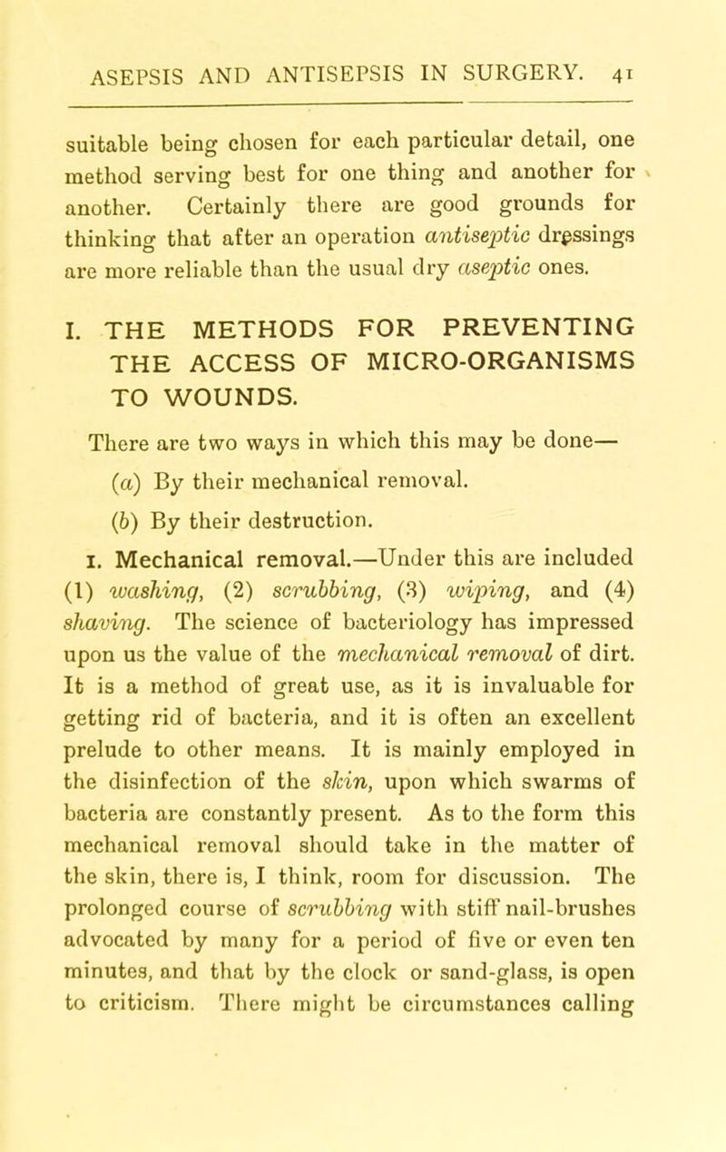 suitable being chosen for each particular detail, one method serving best for one thing and another for ^ another. Certainly there are good grounds for thinking that after an operation antisei^tic dressings are more reliable than the usual dry aseptic ones. I. THE METHODS FOR PREVENTING THE ACCESS OF MICRO-ORGANISMS TO WOUNDS. There are two ways in which this may be done— (a) By their mechanical removal. (6) By their destruction. I. Mechanical removal.—Under this are included (1) luashing, (2) scrubbing, (3) wiinng, and (4) shaving. The science of bacteriology has impressed upon us the value of the mechanical removal of dirt. It is a method of great use, as it is invaluable for getting rid of bacteria, and it is often an excellent prelude to other means. It is mainly employed in the disinfection of the slcin, upon which swarms of bacteria are constantly present. As to the form this mechanical removal should take in the matter of the skin, there is, I think, room for discussion. The prolonged course of scrubbing with stiff nail-brushes advocated by many for a period of five or even ten minutes, and that by the clock or sand-glass, is open to criticism. There might be circumstances calling