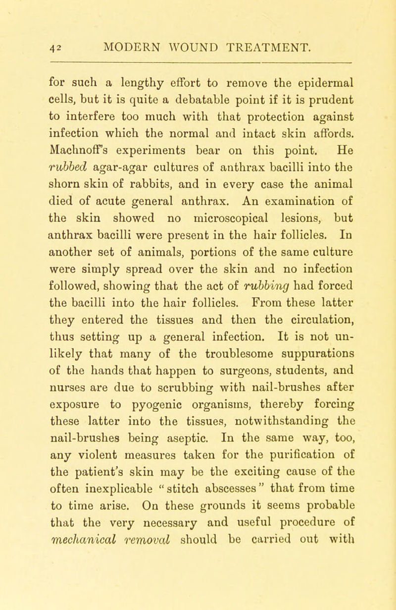 for such a lengthy effort to remove the epidermal cells, but it is quite a debatable point if it is prudent to interfere too much with that protection against infection which the normal and intact skin affords. Machnoff's experiments bear on this point. He rubbed agar-agar cultures of anthrax bacilli into the shorn skin of rabbits, and in every case the animal died of acute general anthrax. An examination of the skin showed no microscopical lesions, but anthrax bacilli were present in the hair follicles. In another set of animals, portions of the same culture were simply spread over the skin and no infection followed, showing that the act of rubbing had forced the bacilli into the hair follicles. From these latter they entered the tissues and then the circulation, thus setting up a general infection. It is not un- likely that many of the troublesome suppurations of the hands that happen to surgeons, students, and nurses are due to scrubbing with nail-brushes after exposure to pyogenic organisms, thereby forcing these latter into the tissues, notwithstanding the nail-brushes being aseptic. In the same way, too, any violent measures taken for the purification of the patient's skin may be the exciting cause of the often inexplicable  stitch abscesses  that from time to time arise. On these grounds it seems probable that the very necessary and useful procedure of mechanical removal should be carried out with