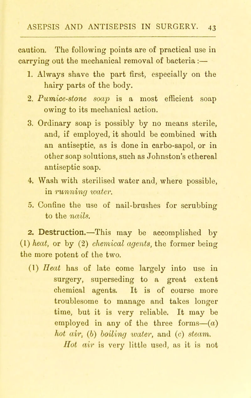 caution. The following points are of practical use in carrying out the mechanical removal of bacteria :— 1. Always shave the part first, especially on the hairy parts of the body. 2. Pumice-stone soap is a most efficient soap owing to its mechanical action. 3. Ordinary soap is possibly by no means sterile, and, if employed, it should be combined with an antiseptic, as is done in carbo-sapol, or in other soap solutions, such as Johnston's ethereal antiseptic soap. 4. Wash with sterilised water and, where possible, in running water. 5. Confine the use of nail-brushes for scrubbing to the nails. 2. Destruction.—This may be accomplished by (I) heat, or by (2) chemical agents, the former being the more potent of the two. (1) Heat has of late come largely into use in surgery, superseding to a great extent chemical agents. It is of course more troublesome to manage and takes longer time, but it is very reliable. It may be employed in any of the three forms—(a) hot air, (6) boiling water, and (c) steam. Hot air is very little used, as it is not