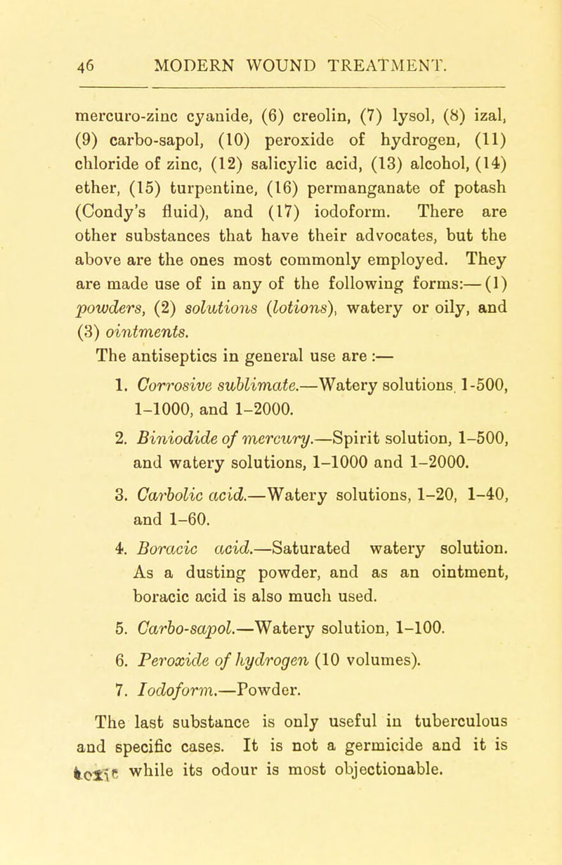 mercuro-zinc cyanide, (6) creolin, (7) lysol, (8) izal, (9) carbo-sapol, (10) peroxide of hydrogen, (11) chloride of zinc, (12) salicylic acid, (13) alcohol, (14) ether, (15) turpentine, (16) permanganate of potash (Condy's fluid), and (17) iodoform. There are other substances that have their advocates, but the above are the ones most commonly employed. They are made use of in any of the following forms:—(1) powders, (2) solutions (lotions), watery or oily, and (3) ointments. The antiseptics in general use are :— 1. Corrosive sublimate.—Watery solutions. 1-500, 1-1000, and 1-2000. 2. Biniodide of mercury.—Spirit solution, 1-500, and watery solutions, 1-1000 and 1-2000. 3. Carbolic acid.—Watery solutions, 1-20, 1-40, and 1-60. 4. Boracic acid.—Saturated watery solution. As a dusting powder, and as an ointment, boracic acid is also much used. 5. Carbo-sapol.—Watery solution, 1-100. 6. Peroxide of hydrogen (10 volumes). 7. Iodoform.—Powder. The last substance is only useful in tuberculous and specific cases. It is not a germicide and it is k.oii'' while its odour is most objectionable.