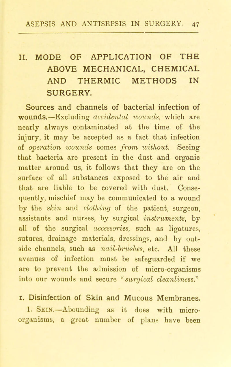 II. MODE OF APPLICATION OF THE ABOVE MECHANICAL, CHEMICAL AND THERMIC METHODS IN SURGERY. Sources and channels of bacterial infection of wounds.—Excluding accidental ivoiinds, which are nearly always contaminated at the time of the injury, it may be accepted as a fact that infection of operation tuounds comes from without. Seeing that bacteria are present in the dust and organic matter around us, it follows that they are on the surface of all substances exposed to the air and that are liable to be covered with dust. Conse- quently, mischief may be communicated to a wound by the alcin and clothing of the patient, surgeon, assistants and nurses, by surgical instruments, by all of the surgical accessories, such as ligatures, sutures, drainage materials, dressings, and by out- side channels, such as nail-brushes, etc. All these avenues of infection must be safeguarded if we are to prevent the admission of micro-organisms into our wounds and secure surgical cleanliness.' I. Disinfection of Skin and Mucous Membranes. 1. Skin.—Abounding as it does with micro- organisms, a great number of plans have been