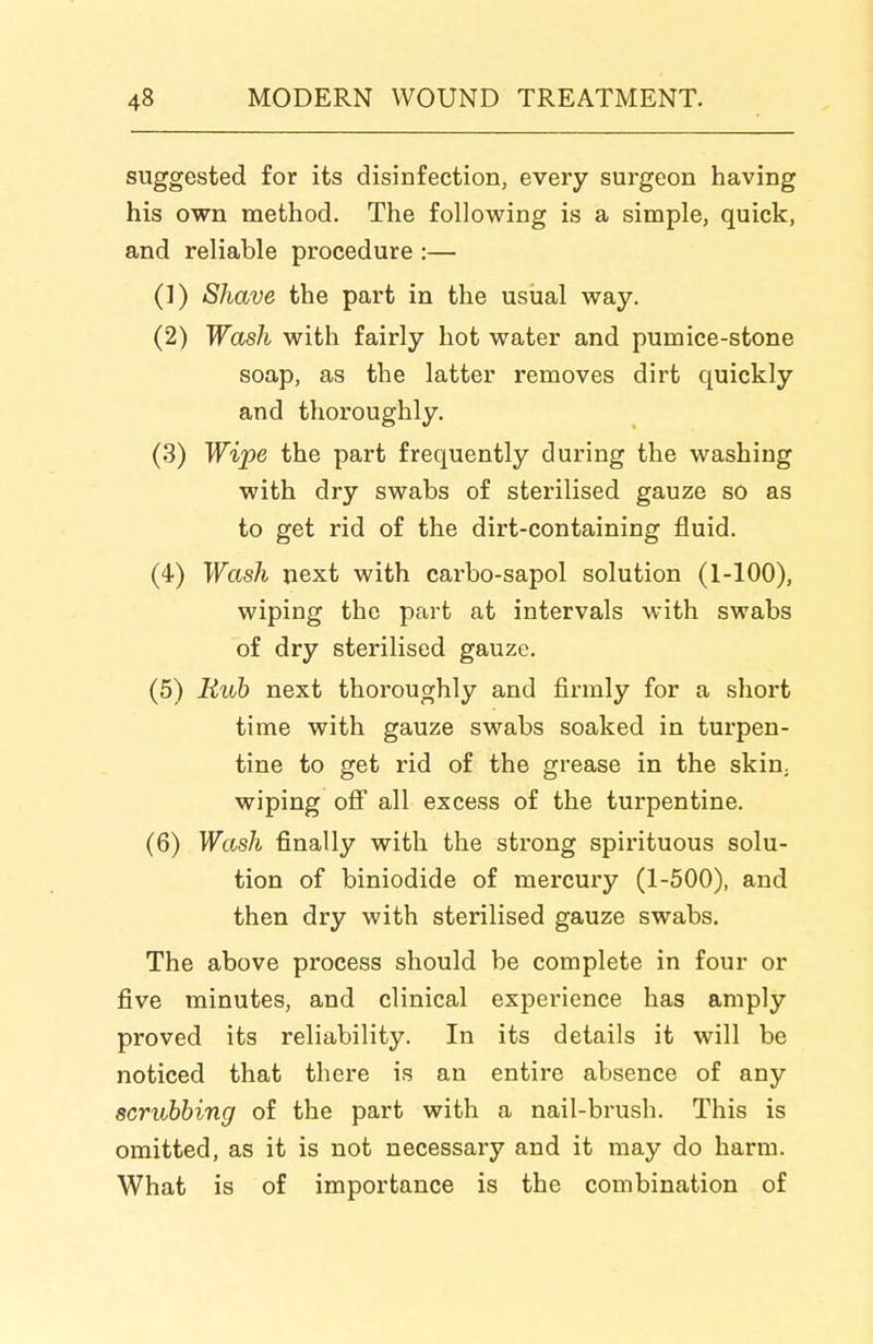 suggested for its disinfection, every surgeon having his own method. The following is a simple, quick, and reliable procedure :— (1) Shave the part in the usiial way. (2) Wash with fairly hot water and pumice-stone soap, as the latter removes dirt quickly and thoroughly. (3) Wipe the part frequently during the washing with dry swabs of sterilised gauze so as to get rid of the dirt-containing fluid. (4) Wash next with carbo-sapol solution (1-100), wiping the part at intervals with swabs of dry sterilised gauze. (5) Rub next thoroughly and firmly for a short time with gauze swabs soaked in turpen- tine to get rid of the grease in the skin, wiping off all excess of the turpentine. (6) Wash finally with the strong spirituous solu- tion of biniodide of mercury (1-500), and then dry with sterilised gauze swabs. The above process should be complete in four or five minutes, and clinical experience has amply proved its reliability. In its details it will be noticed that there is an entire absence of any scrubbing of the part with a nail-brush. This is omitted, as it is not necessary and it may do harm. What is of importance is the combination of