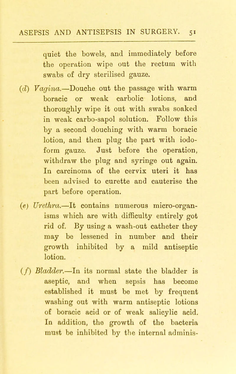 quiet the bowels, and immediately before the operation wipe out the rectum with swabs of dry sterilised gauze. (cl) Vagina.—Douche out the passage with warm boracic or weak carbolic lotions, and thoroughly wipe it out with swabs soaked in weak carbo-sapol solution. Follow this by a second douching with warm boracic lotion, and then plug the part with iodo- form gauze. Just before the operation, withdraw the plug and syringe out again. In carcinoma of the cervix uteri it has been advised to curette and cauterise the part before operation. (e) Urethra.—It contains numerous micro-organ- isms which are with difficulty entirely got rid of. By using a wash-out catheter they may be lessened in number and their growth inhibited by a mild antiseptic lotion. (/) Bladder.—In its normal state the bladder is aseptic, and when sepsis has become established it must be met by frequent washing out with warm antiseptic lotions of boracic acid or of weak salicylic acid. In addition, the growth of the bacteria must be inhibited by the internal ad minis-