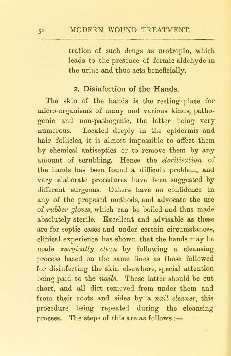 tration of such drugs as urotropin, which leads to the presence of formic aldehyde in the urine and thus acts beneficially. 2. Disinfection of the Hands. The skin of the hands is the resting-place for micro-organisms of many and various kinds, patho- genic and non-pathogenic, the latter being very numerous. Located deeply in the epidermis and hair follicles, it is almost impossible to affect them by chemical antiseptics or to remove them by any amount of scrubbing. Hence the stet^ilisation of the hands has been found a difficult problem, and very elaborate procedures have been suggested by diflferent surgeons. Others have no confidence in any of the proposed methods, and advocate the use of rubber gloves, which can be boiled and thus made absolutely sterile. Excellent and advisable as these are for septic cases and under certain circumstances, clinical experience has shown that the hands may be made surgically clean by following a cleansing process based on the same lines as those followed for disinfecting the skin elsewhere, special attention being paid to the nails. These latter should be cut short, and all dirt removed from under them and from their roots and sides by a nail cleaner, this procedure being repeated during the cleansing process. The steps of this are as follows :—