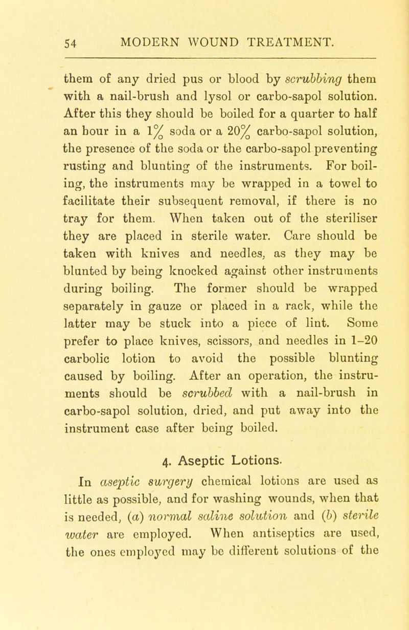 them of any dried pus or blood by scrubbing them with a nail-brush and lysol or carbo-sapol solution. After this they should be boiled for a quarter to half an hour in a 1^ soda or a 20% carbo-sapol solution, the presence of the soda or the carbo-sapol preventing rusting and blunting of the instruments. For boil- ing, the instruments may be wrapped in a towel to facilitate their subsequent removal, if there is no tray for them. When taken out of the steriliser they are placed in sterile water. Care should be taken with knives and needles, as they may be blunted by being knocked against other instruments during boiling. The former should be wrapped separately in gauze or placed in a rack, while the latter may be stuck into a piece of lint. Some prefer to place knives, scissors, and needles in 1-20 carbolic lotion to avoid the possible blunting caused by boiling. After an operation, the instru- ments should be scrubbed with a nail-brush in carbo-sapol solution, dried, and put away into the instrument case after being boiled. 4. Aseptic Lotions. In aseptic surgery chemical lotions are used as little as possible, and for washing wounds, when that is needed, (a) normal saline solution and (b) sterile water are employed. When antiseptics are used, the ones employed may be different solutions of the