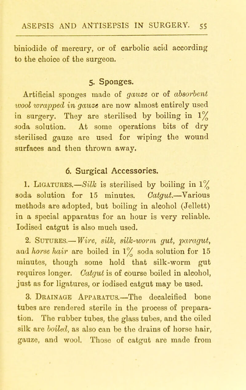 biniodide of mercury, or of carbolic acid according to the choice of the surgeon. 5. Sponges. Artificial sponges made of gauze or of absorbent wool lumpped in gauze are now almost entirely used in surgery. They are sterilised by boiling in 1% soda solution. At some operations bits of dry sterilised gauze are used for wiping the wound surfaces and then thrown away. 6. Surgical Accessories. 1. Ligatures.—Silic is sterilised by boiling in 1% soda solution for 15 minutes. Catgut.—Various methods are adopted, but boiling in alcohol (Jellett) in a special apparatus for an hour is very reliable. Iodised catgut is also much used. 2. Sutures.— Wire, silk, silJc-worm gut, paragut, and horse hair are boiled in 1% soda solution for 15 minutes, though some hold that silk-worm gut requires longer. Catgut is of course boiled in alcohol, just as for ligatures, or iodised catgut may be used. 3. Drainage Apparatus.—The decalcified bone tubes are rendered sterile in the process of prepara- tion. The rubber tubes, the glass tubes, and the oiled silk are boiled, as also can be tlie drains of horse hair, gauze, and wool. Those of catgut are made from