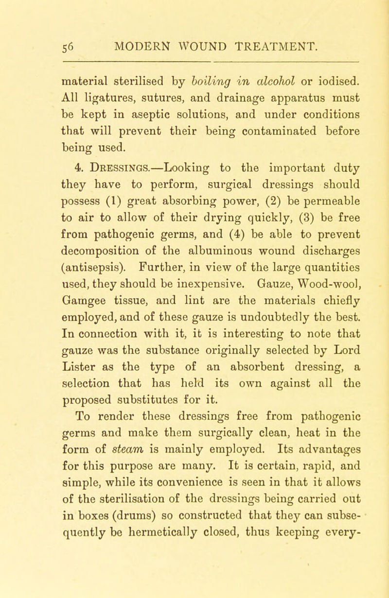 material sterilised by boiling in alcohol or iodised. All ligatures, sutures, and drainage apparatus must be kept in aseptic solutions, and under conditions that will prevent their being contaminated before being used. 4. Dressings.—Looking to the important duty they have to perform, surgical dressings should possess (1) great absorbing power, (2) be permeable to air to allow of their drying quickly, (3) be free from pathogenic germs, and (4) be able to prevent decomposition of the albuminous wound discharges (antisepsis). Further, in view of the large quantities used, they should be inexpensive. Gauze, Wood-wool, Gamgee tissue, and lint are the materials chiefly employed, and of these gauze is undoubtedly the best. In connection with it, it is interesting to note that gauze was the substance originally selected by Lord Lister as the type of an absorbent dressing, a selection that has held its own against all the proposed substitutes for it. To render these dressings free from pathogenic germs and make them surgically clean, heat in the form of steam is mainly employed. Its advantages for this purpose are many. It is certain, rapid, and simple, while its convenience is seen in that it allows of the sterilisation of the dressings being carried out in boxes (drums) so constructed that they can subse- quently be hermetically closed, thus keeping every-