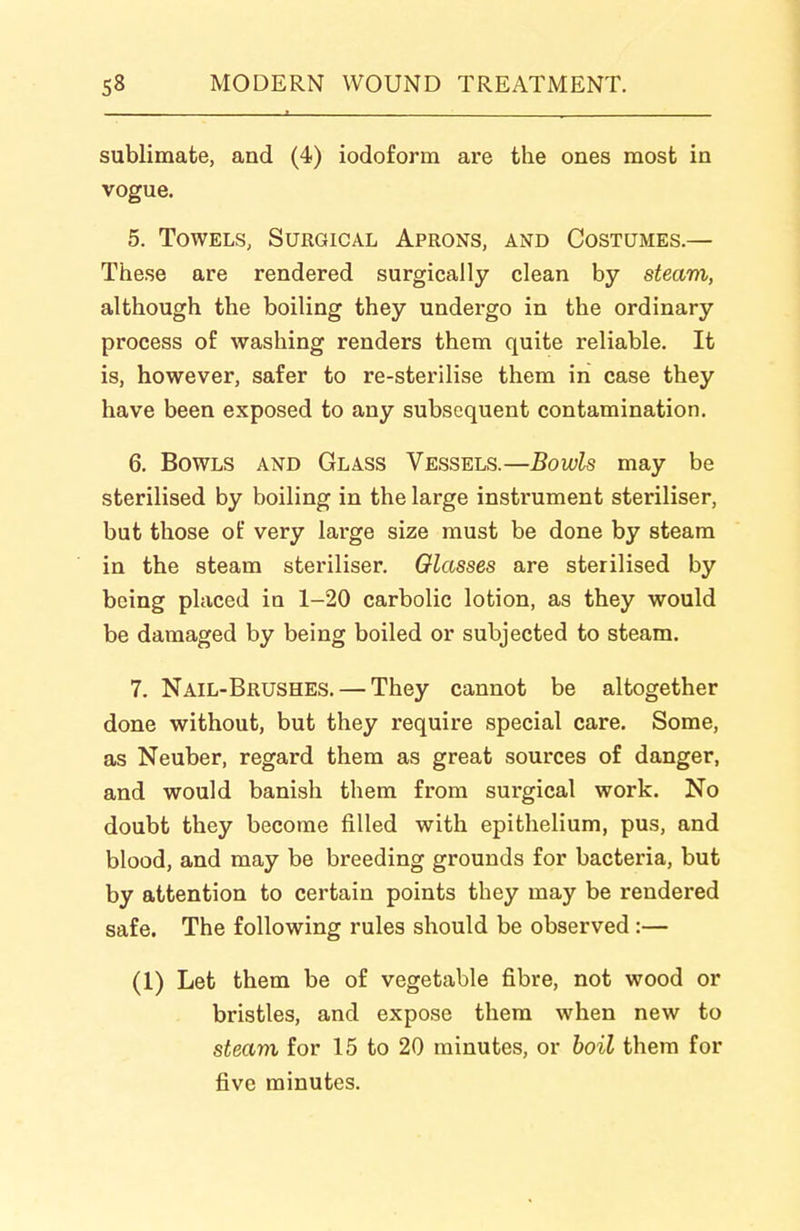 sublimate, and (4) iodoform are the ones most in vogue. 5. Towels, Surgical Aprons, and Costumes.— These are rendered surgically clean by steam, although the boiling they undergo in the ordinary process of washing renders them quite reliable. It is, however, safer to re-sterilise them in case they have been exposed to any subsequent contamination. 6. Bowls and Glass Vessels.—Bowls may be sterilised by boiling in the large instrument steriliser, but those of very large size must be done by steam in the steam steriliser. Glasses are sterilised by being placed in 1-20 carbolic lotion, as they would be damaged by being boiled or subjected to steam. 7. Nail-Brushes. — They cannot be altogether done without, but they require special care. Some, as Neuber, regard them as great sources of danger, and would banish them from surgical work. No doubt they become filled with epithelium, pus, and blood, and may be breeding grounds for bacteria, but by attention to certain points they may be rendered safe. The following rules should be observed:— (1) Let them be of vegetable fibre, not wood or bristles, and expose them when new to steam for 15 to 20 minutes, or boil them for five minutes.