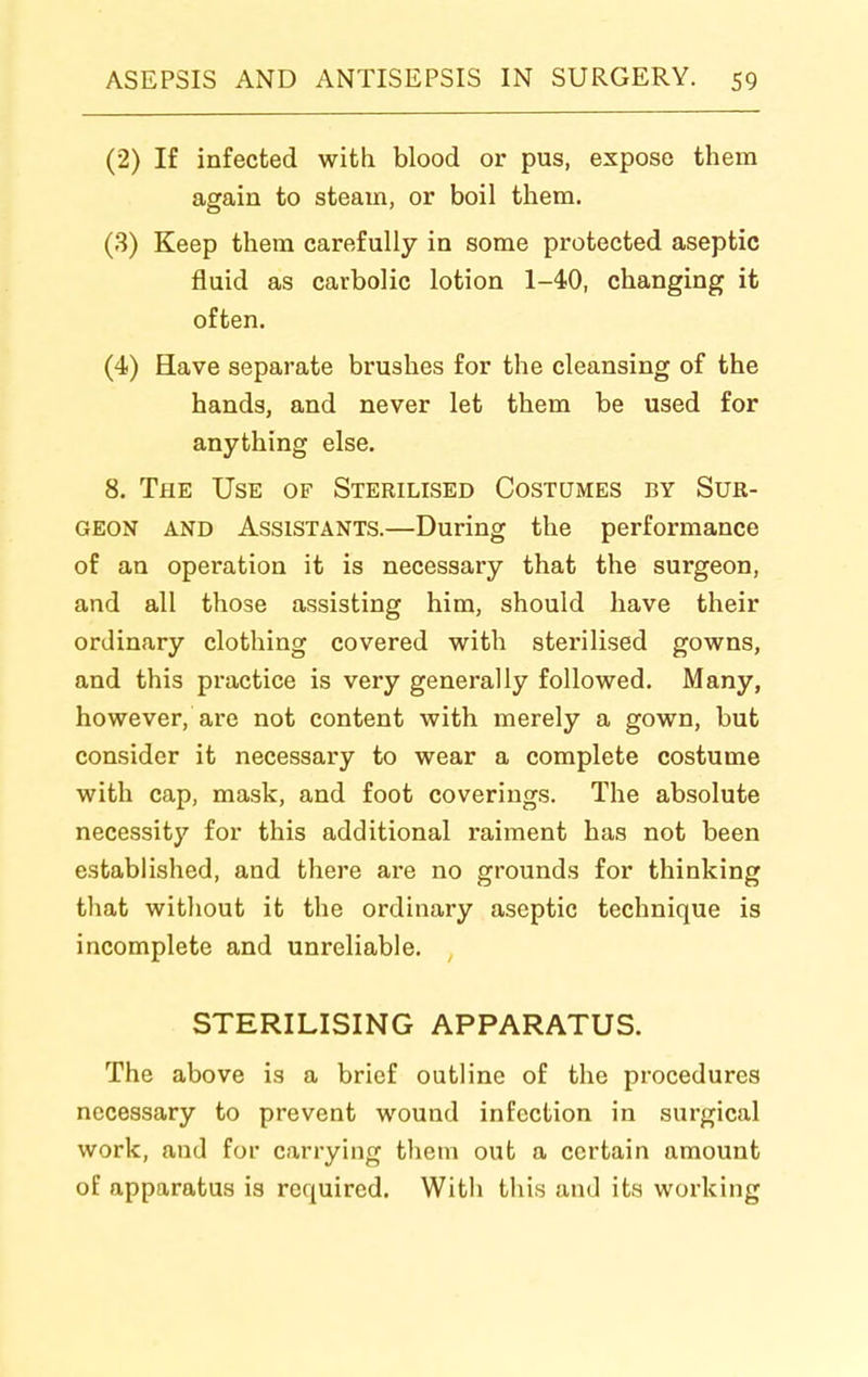 (2) If infected with blood or pus, expose them again to steam, or boil them. (3) Keep them carefully in some protected aseptic fluid as carbolic lotion 1-40, changing it often. (4) Have separate brushes for the cleansing of the hands, and never let them be used for anything else. 8. The Use of Sterilised Costumes by Sur- geon AND Assistants.—During the performance of an operation it is necessary that the surgeon, and all those assisting him, should have their ordinary clothing covered with sterilised gowns, and this practice is very generally followed. Many, however, are not content with merely a gown, but consider it necessary to wear a complete costume with cap, mask, and foot coverings. The absolute necessity for this additional raiment has not been established, and there are no grounds for thinking that without it the ordinary aseptic technique is incomplete and unreliable. STERILISING APPARATUS. The above is a brief outline of the procedures necessary to prevent wound infection in surgical work, and for carrying them out a certain amount of apparatus is required. With this and its working