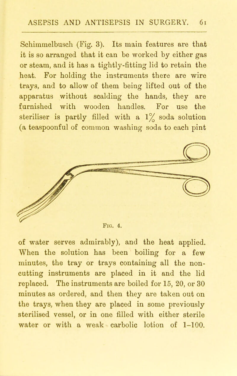 Schimmelbusch (Fig. 3). Its main features are that it is so arranged that it can be worked by either gas or steam, and it has a tightly-fitting lid to retain the heat. For holding the instruments there are wire trays, and to allow of them being lifted out of the apparatus without scalding the hands, they are furnished with wooden handles. For use the steriliser is partly filled with a 1% soda solution (a teaspoonful of common washing soda to each pint Fig. 4. of water serves admirably), and the heat applied. When the solution has been boiling for a few minutes, the tray or trays containing all the non- cutting instruments are placed in it and the lid replaced. The instruments are boiled for 15, 20, or 30 minutes as ordered, and then they are taken out on the trays, when they are placed in some previously sterilised vessel, or in one filled with either sterile water or with a weak carbolic lotion of 1-100.