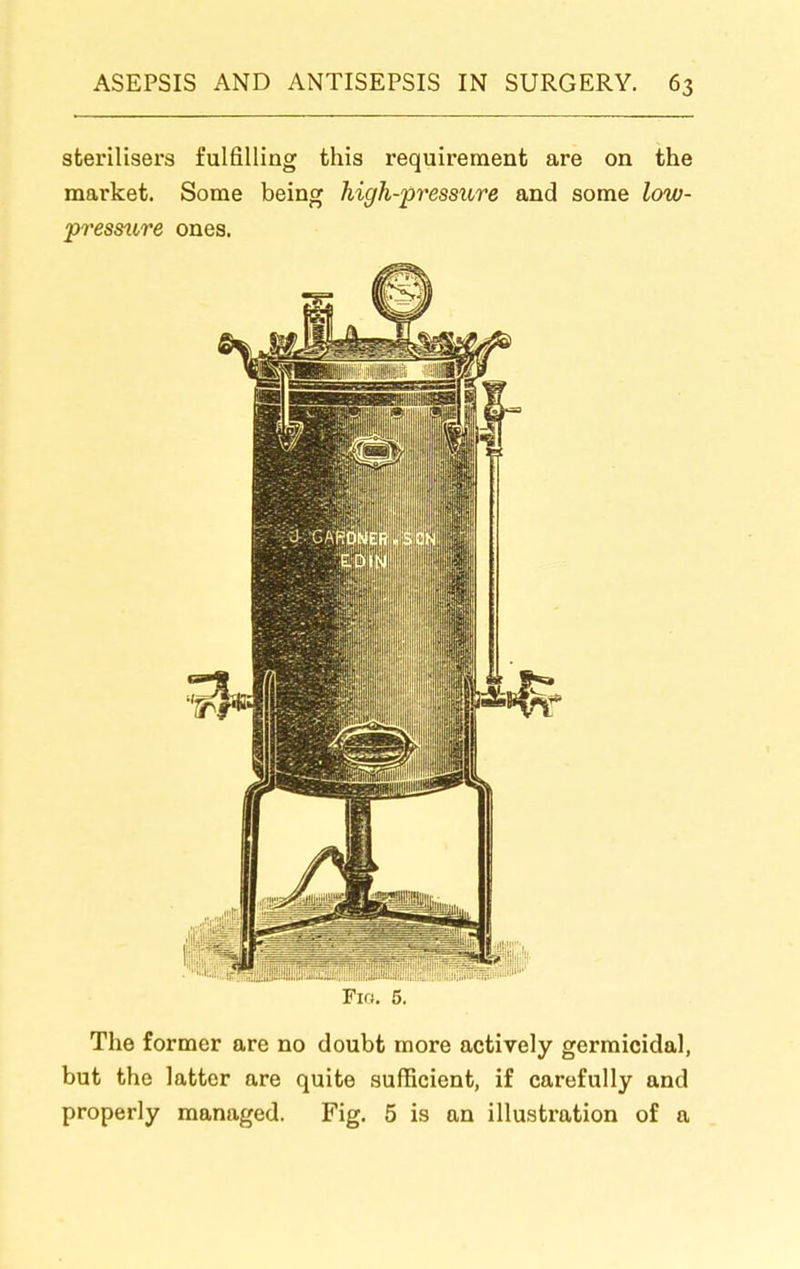 sterilisers fulfilling this requirement are on the market. Some being high-'pressure and some low- pi'essure ones. Fio. 5. The former are no doubt more actively germicidal, but the latter are quite sufficient, if carefully and properly managed. Fig. 5 is an illustration of a