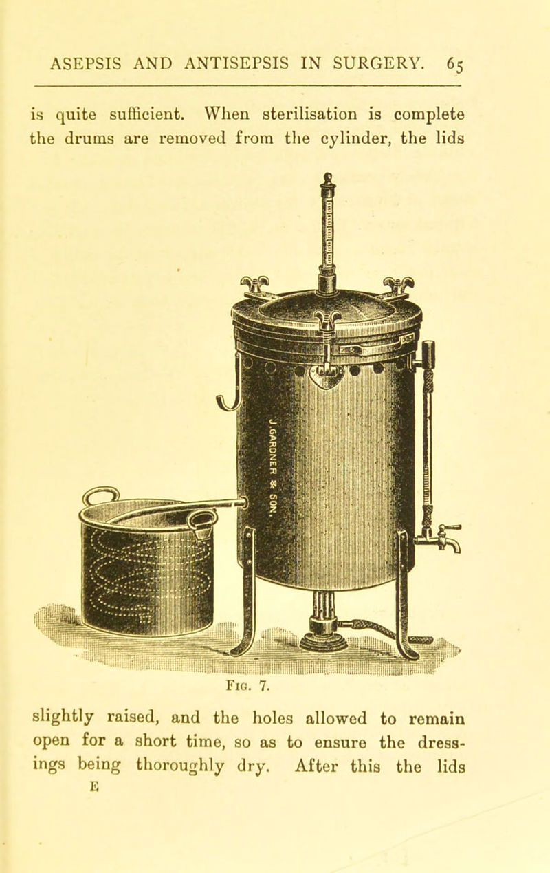 is quite sufficient. When sterilisation is complete the drums are removed from the cylinder, the lids Fio. 7. slightly raised, and the holes allowed to remain open for a short time, so as to ensure the dress- ings being thoroughly dry. After this the lids